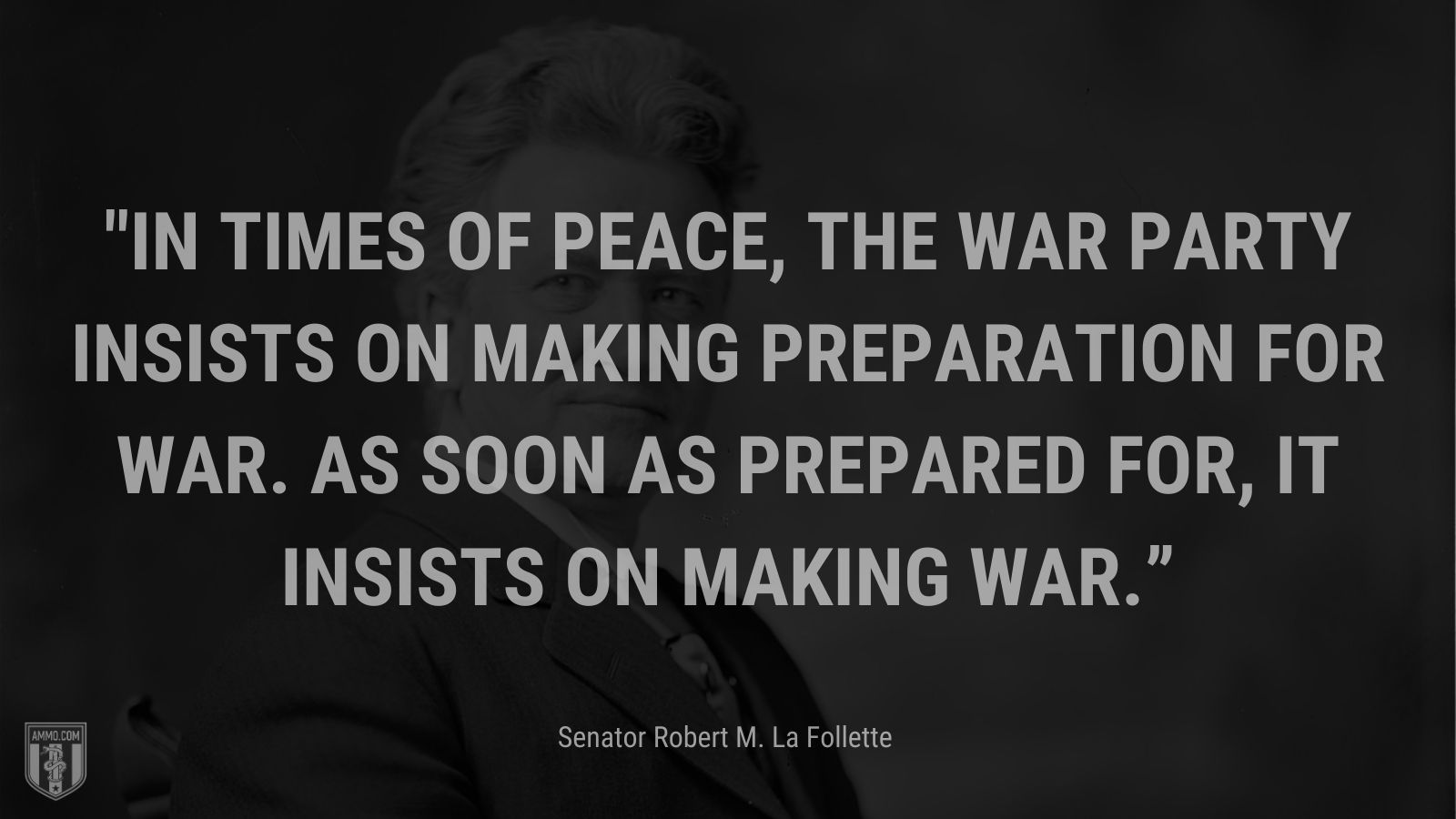 “In times of peace, the war party insists on making preparation for war. As soon as prepared for, it insists on making war.” - Senator Robert M. La Follette