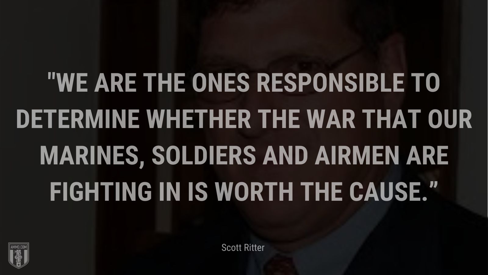 “We are the ones responsible to determine whether the war that our marines, soldiers and airmen are fighting in is worth the cause.” - Scott Ritter