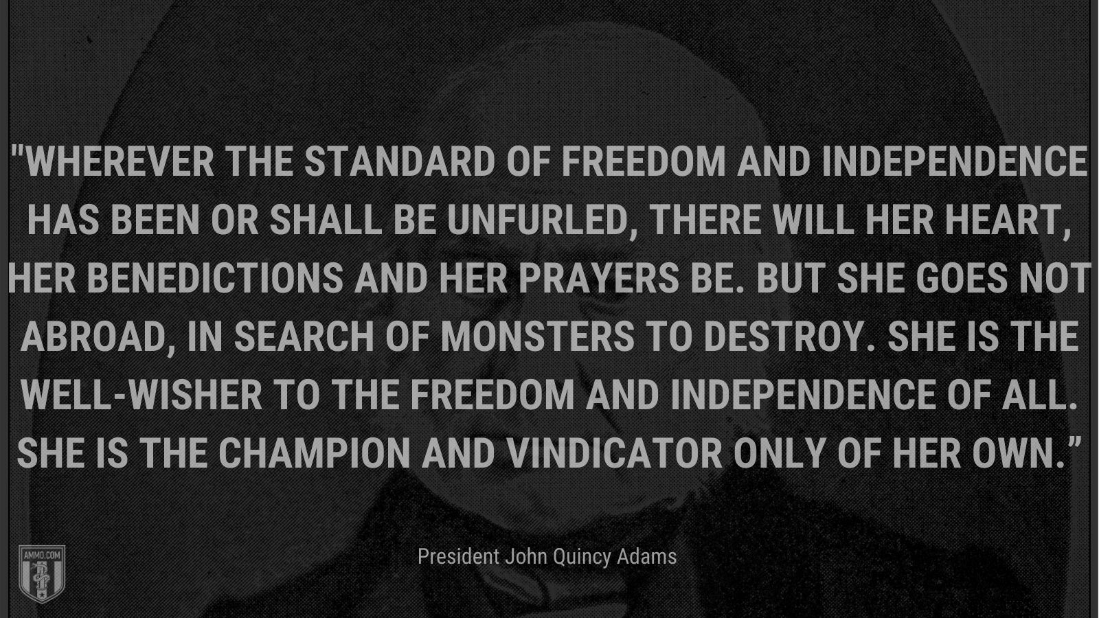 “Wherever the standard of freedom and Independence has been or shall be unfurled, there will her heart, her benedictions and her prayers be. But she goes not abroad, in search of monsters to destroy. She is the well-wisher to the freedom and independence of all. She is the champion and vindicator only of her own.” - President John Quincy Adams