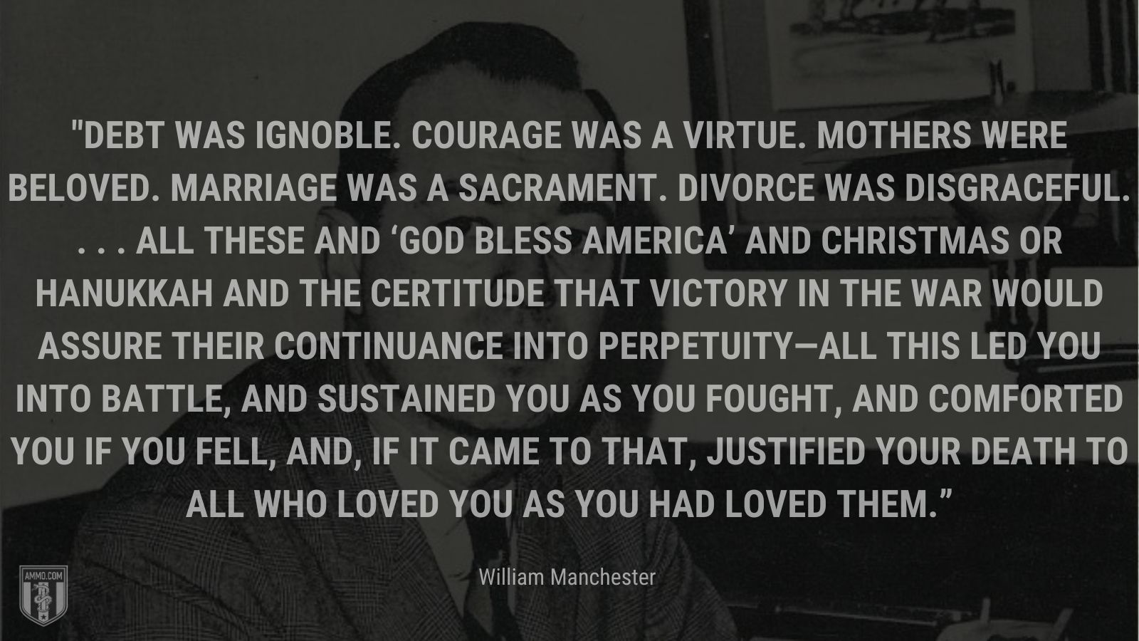 “Debt was ignoble. Courage was a virtue. Mothers were beloved. Marriage was a sacrament. Divorce was disgraceful. . . . All these and ‘God Bless America’ and Christmas or Hanukkah and the certitude that victory in the war would assure their continuance into perpetuity—all this led you into battle, and sustained you as you fought, and comforted you if you fell, and, if it came to that, justified your death to all who loved you as you had loved them.” - William Manchester