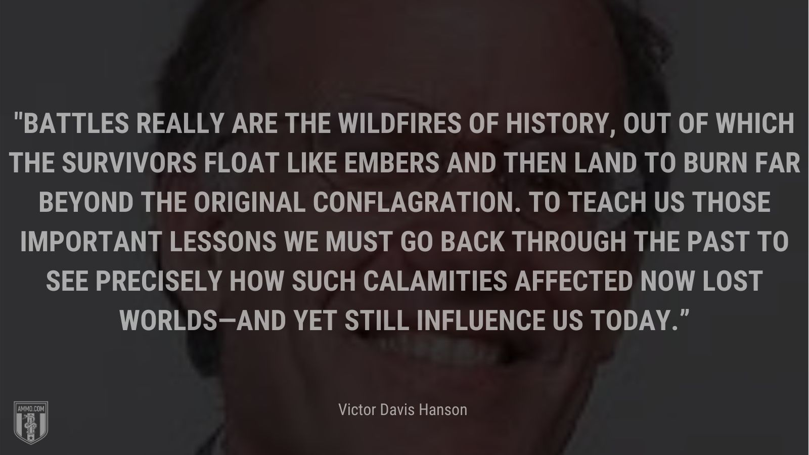 “Battles really are the wildfires of history, out of which the survivors float like embers and then land to burn far beyond the original conflagration. To teach us those important lessons we must go back through the past to see precisely how such calamities affected now lost worlds—and yet still influence us today.” - Victor Davis Hanson