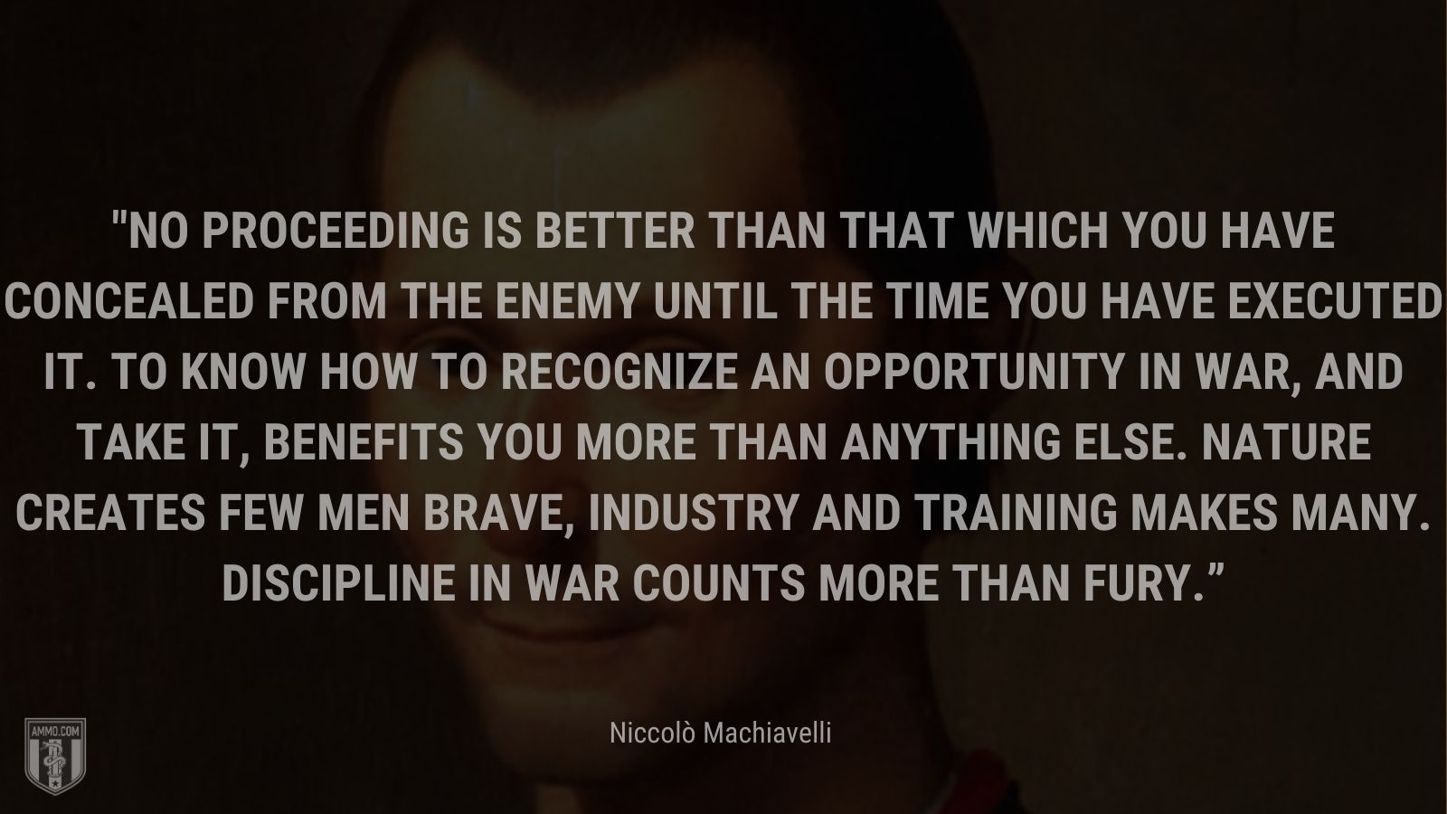 “No proceeding is better than that which you have concealed from the enemy until the time you have executed it. To know how to recognize an opportunity in war, and take it, benefits you more than anything else. Nature creates few men brave, industry and training makes many. Discipline in war counts more than fury.” - Niccolò Machiavelli