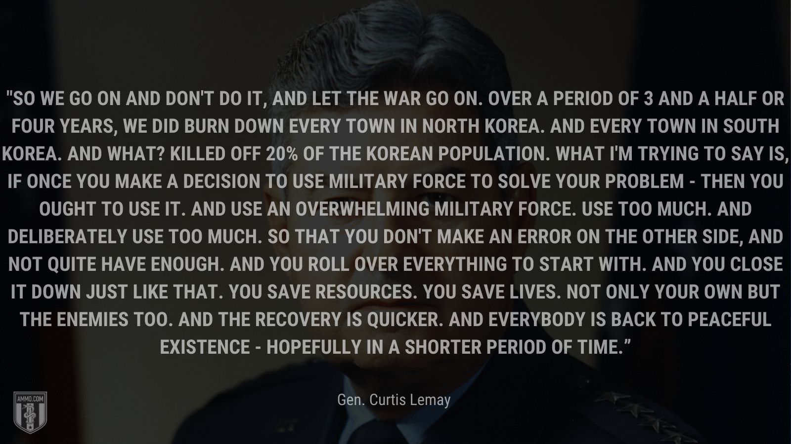 “So we go on and don't do it, and let the war go on. Over a period of 3 and a half or four years, we did burn down every town in North Korea. And every town in South Korea. And what? Killed off 20% of the Korean population. What I'm trying to say is, if once you make a decision to use military force to solve your problem - then you ought to use it. And use an overwhelming military force. Use too much. And deliberately use too much. So that you don't make an error on the other side, and not quite have enough. And you roll over everything to start with. And you close it down just like that. You save resources. You save lives. Not only your own but the enemies too. And the recovery is quicker. And everybody is back to peaceful existence - hopefully in a shorter period of time.” - Gen. Curtis Lemay