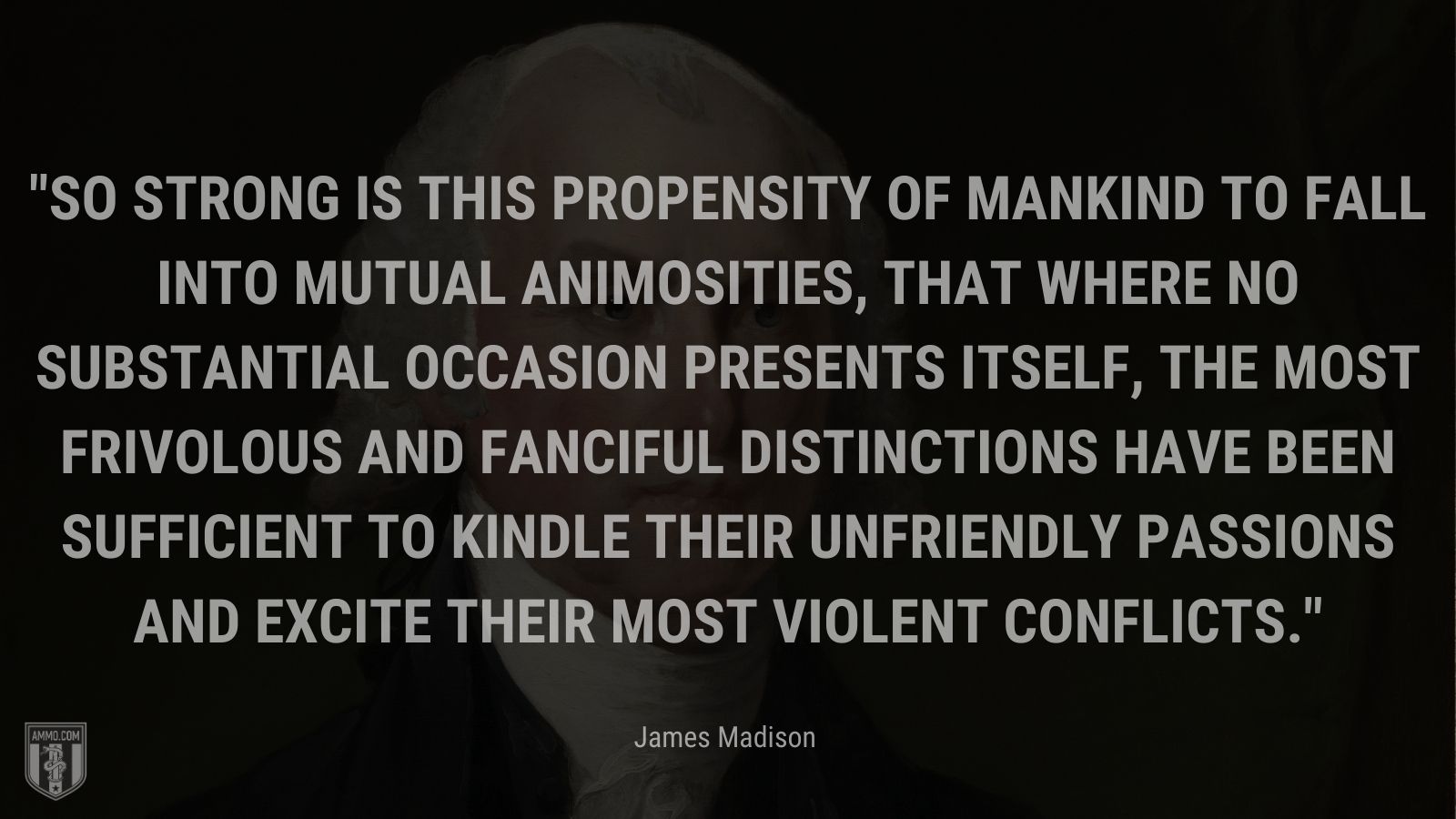 “So strong is this propensity of mankind to fall into mutual animosities, that where no substantial occasion presents itself, the most frivolous and fanciful distinctions have been sufficient to kindle their unfriendly passions and excite their most violent conflicts.” - James Madison