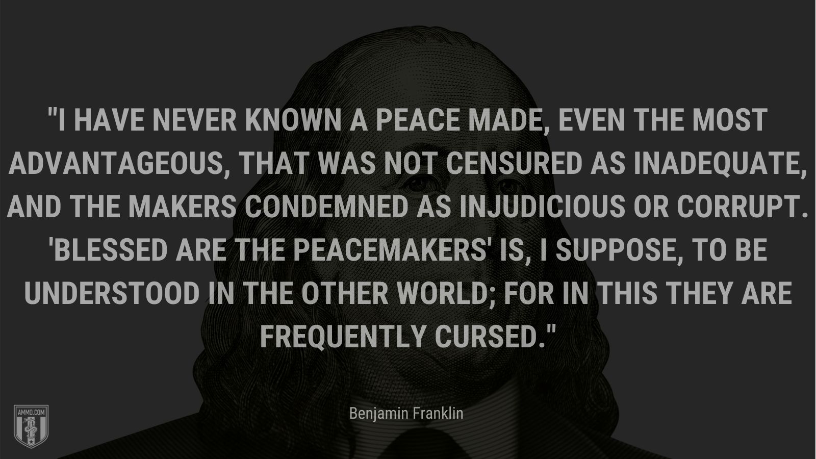 “I have never known a peace made, even the most advantageous, that was not censured as inadequate, and the makers condemned as injudicious or corrupt. 'Blessed are the peacemakers' is, I suppose, to be understood in the other world; for in this they are frequently cursed.” - Benjamin Franklin