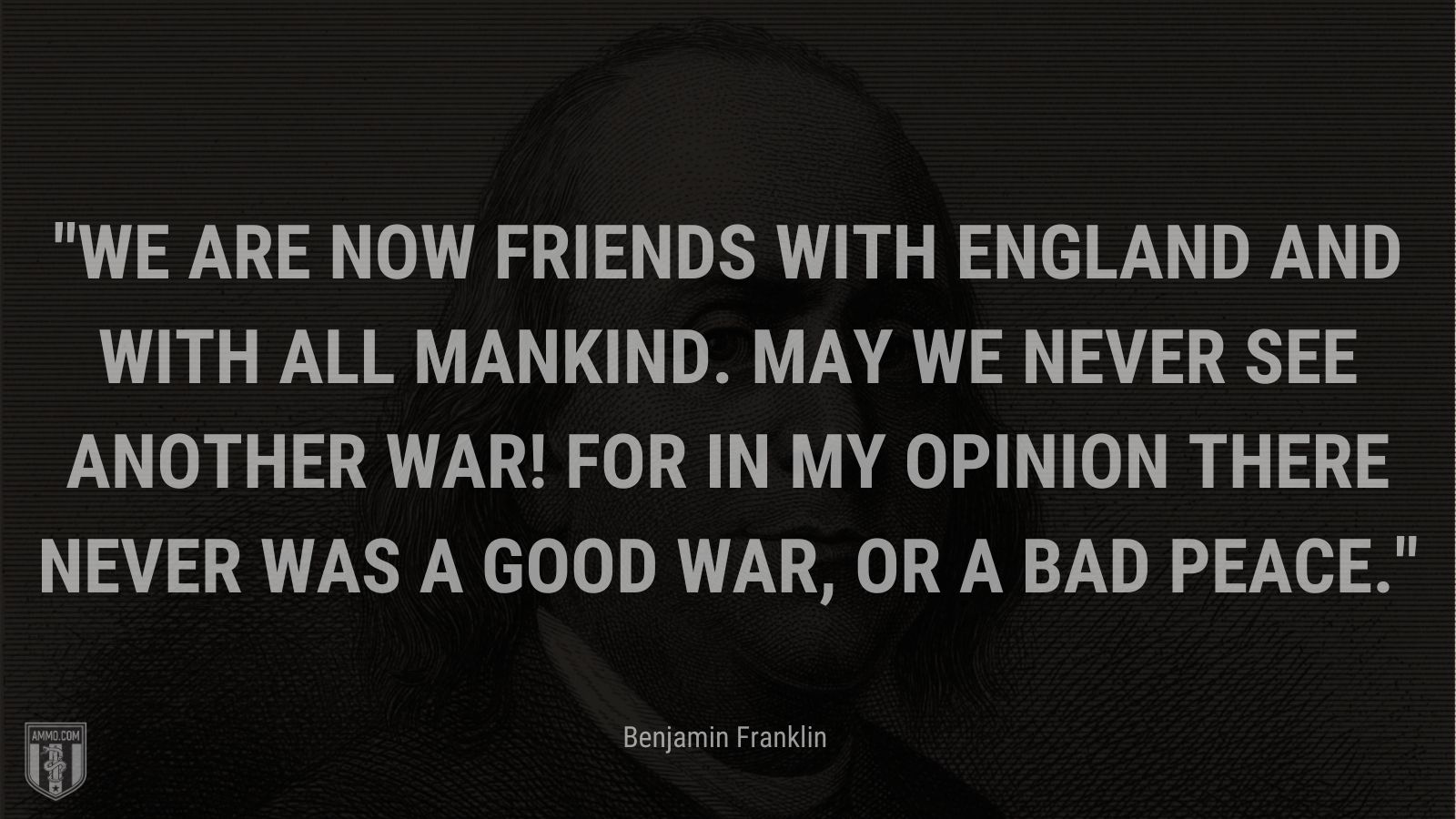 “We are now Friends with England and with all Mankind. May we never see another War! for in my Opinion there never was a good War, or a bad Peace.” - Benjamin Franklin