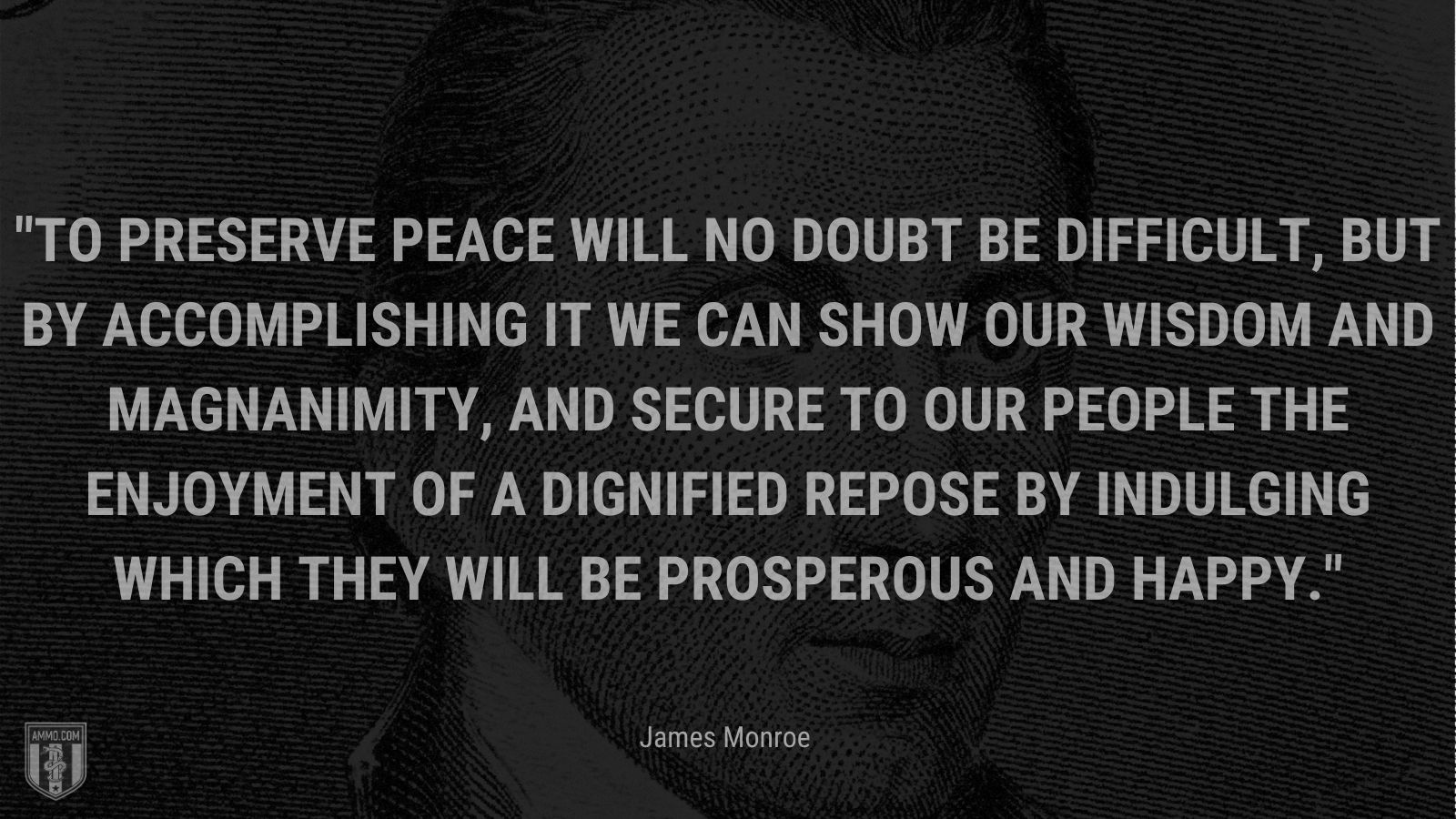 “To preserve peace will no doubt be difficult, but by accomplishing it we can show our wisdom and magnanimity, and secure to our people the enjoyment of a dignified repose by indulging which they will be prosperous and happy.” - James Monroe