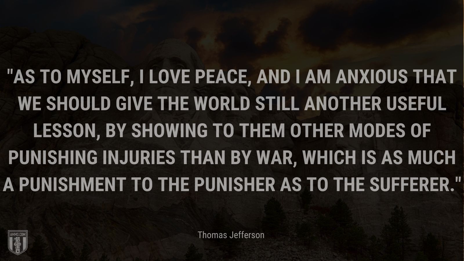 “As to myself, I love peace, and I am anxious that we should give the world still another useful lesson, by showing to them other modes of punishing injuries than by war, which is as much a punishment to the punisher as to the sufferer.” - Thomas Jefferson