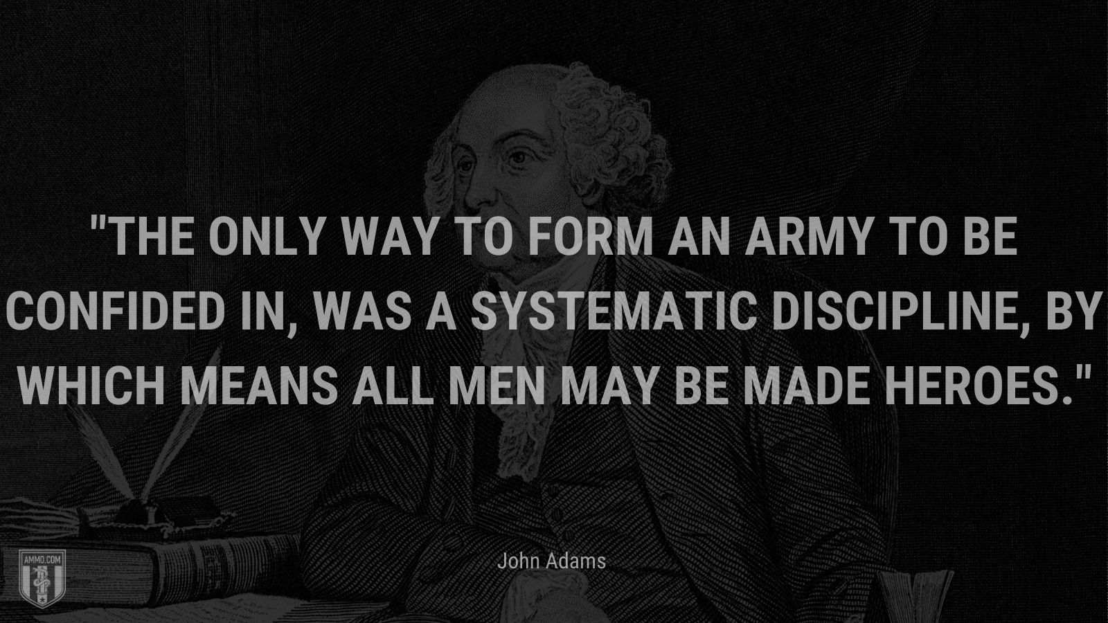 “The only way to form an army to be confided in, was a systematic discipline, by which means all men may be made heroes.” - John Adams