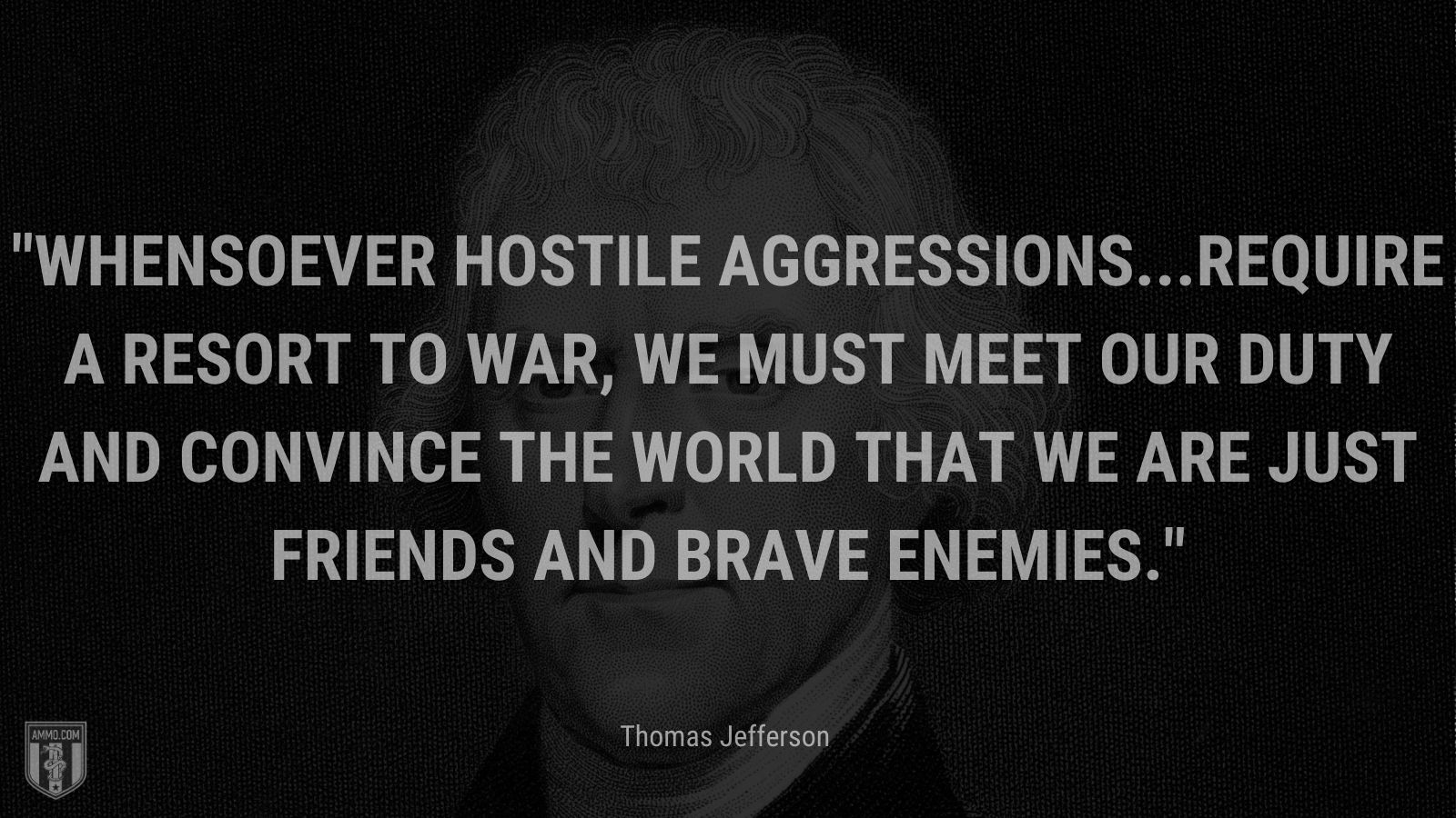 “Whensoever hostile aggressions...require a resort to war, we must meet our duty and convince the world that we are just friends and brave enemies.” - Thomas Jefferson