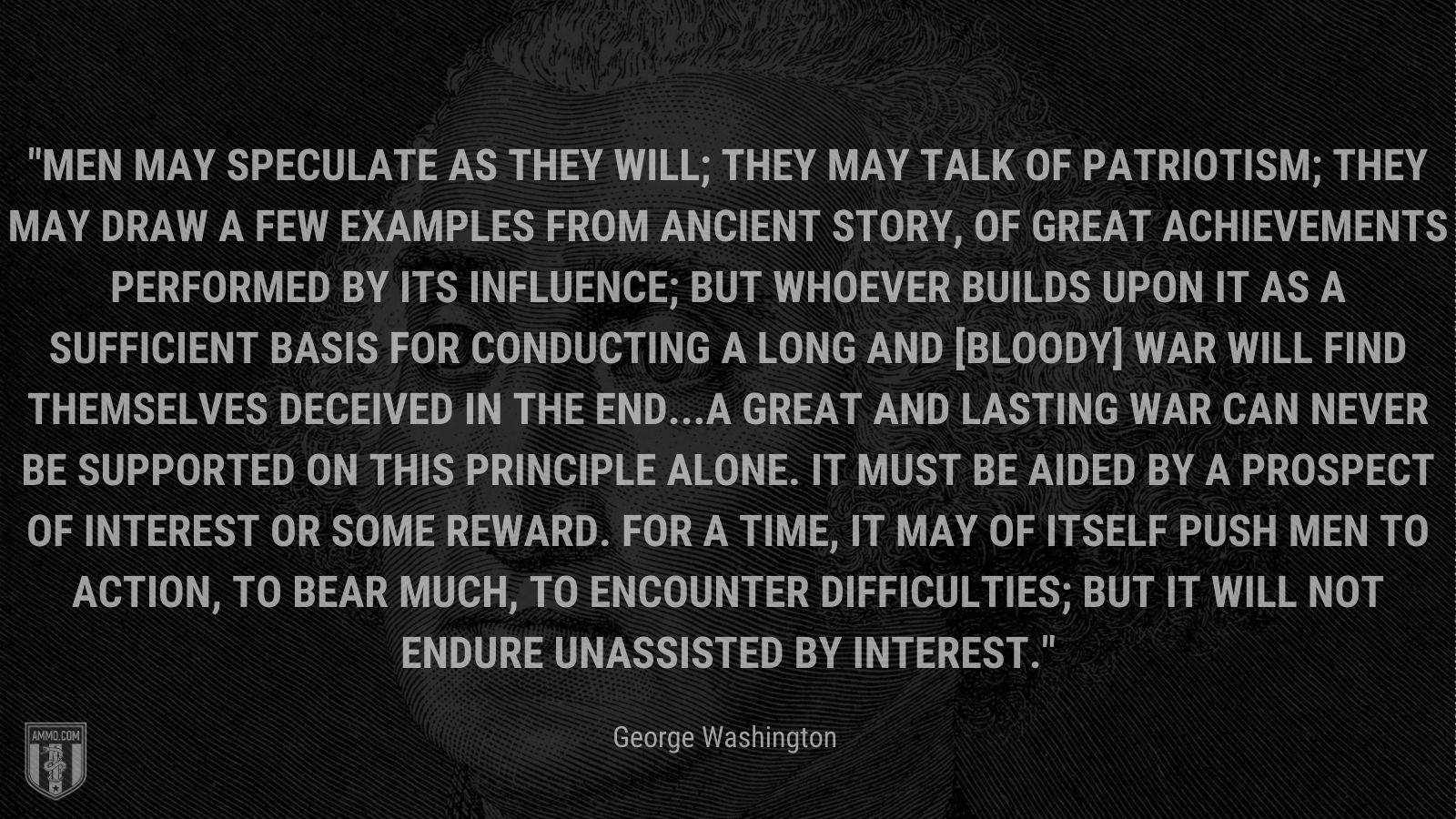 “Men may speculate as they will; they may talk of patriotism; they may draw a few examples from ancient story, of great achievements performed by its influence; but whoever builds upon it as a sufficient Basis for conducting a long and [bloody] War will find themselves deceived in the end...A great and lasting War can never be supported on this principle alone. It must be aided by a prospect of Interest or some reward. For a time, it may of itself push Men to Action, to bear much, to encounter difficulties; but it will not endure unassisted by Interest.” - George Washington