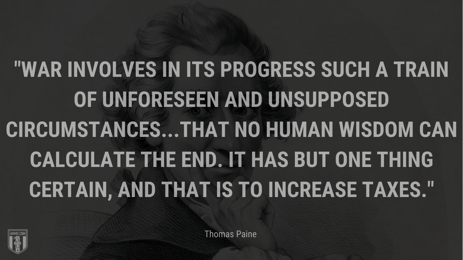 “War involves in its progress such a train of unforeseen and unsupposed circumstances...that no human wisdom can calculate the end. It has but one thing certain, and that is to increase taxes.” - Thomas Paine