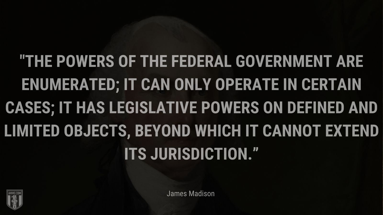 “The powers of the federal government are enumerated; it can only operate in certain cases; it has legislative powers on defined and limited objects, beyond which it cannot extend its jurisdiction.” - James Madison