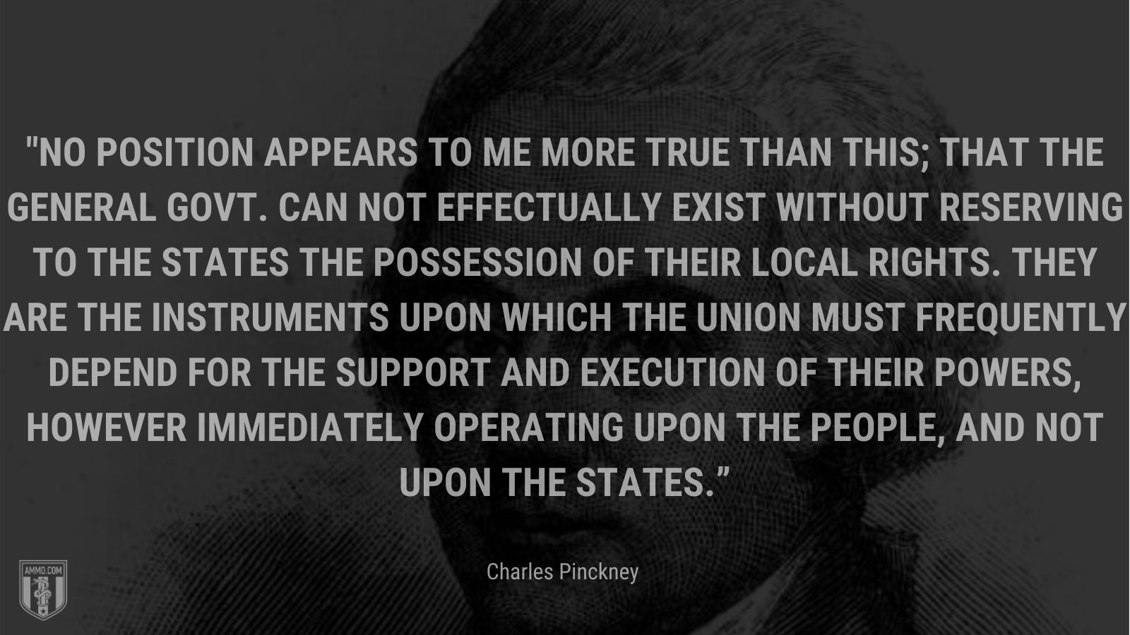 “No position appears to me more true than this; that the General Govt. can not effectually exist without reserving to the States the possession of their local rights. They are the instruments upon which the Union must frequently depend for the support and execution of their powers, however immediately operating upon the people, and not upon the States.” - Charles Pinckney