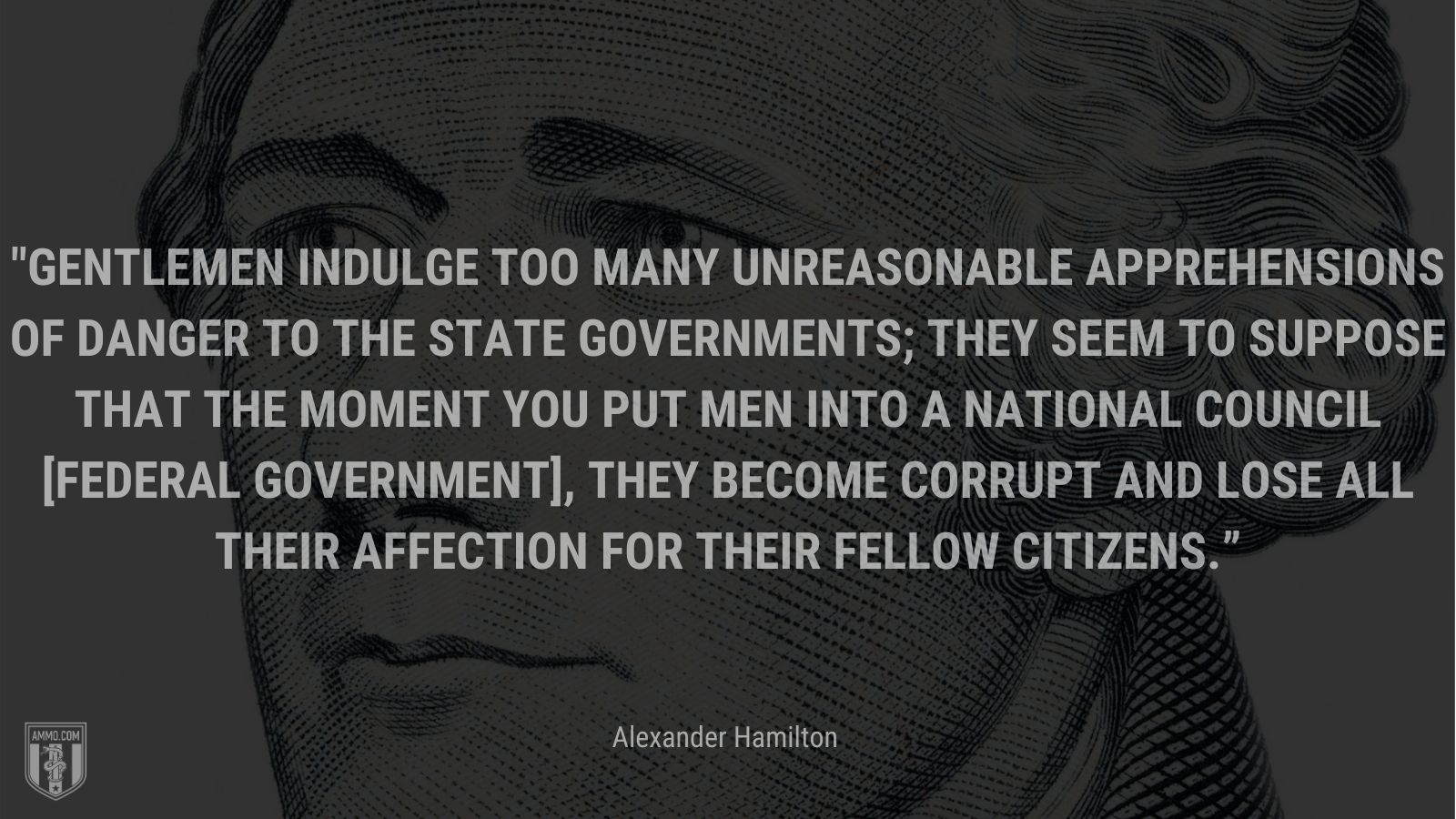 “Gentlemen indulge too many unreasonable apprehensions of danger to the state governments; they seem to suppose that the moment you put men into a national council [federal government], they become corrupt and lose all their affection for their fellow citizens.” - Alexander Hamilton