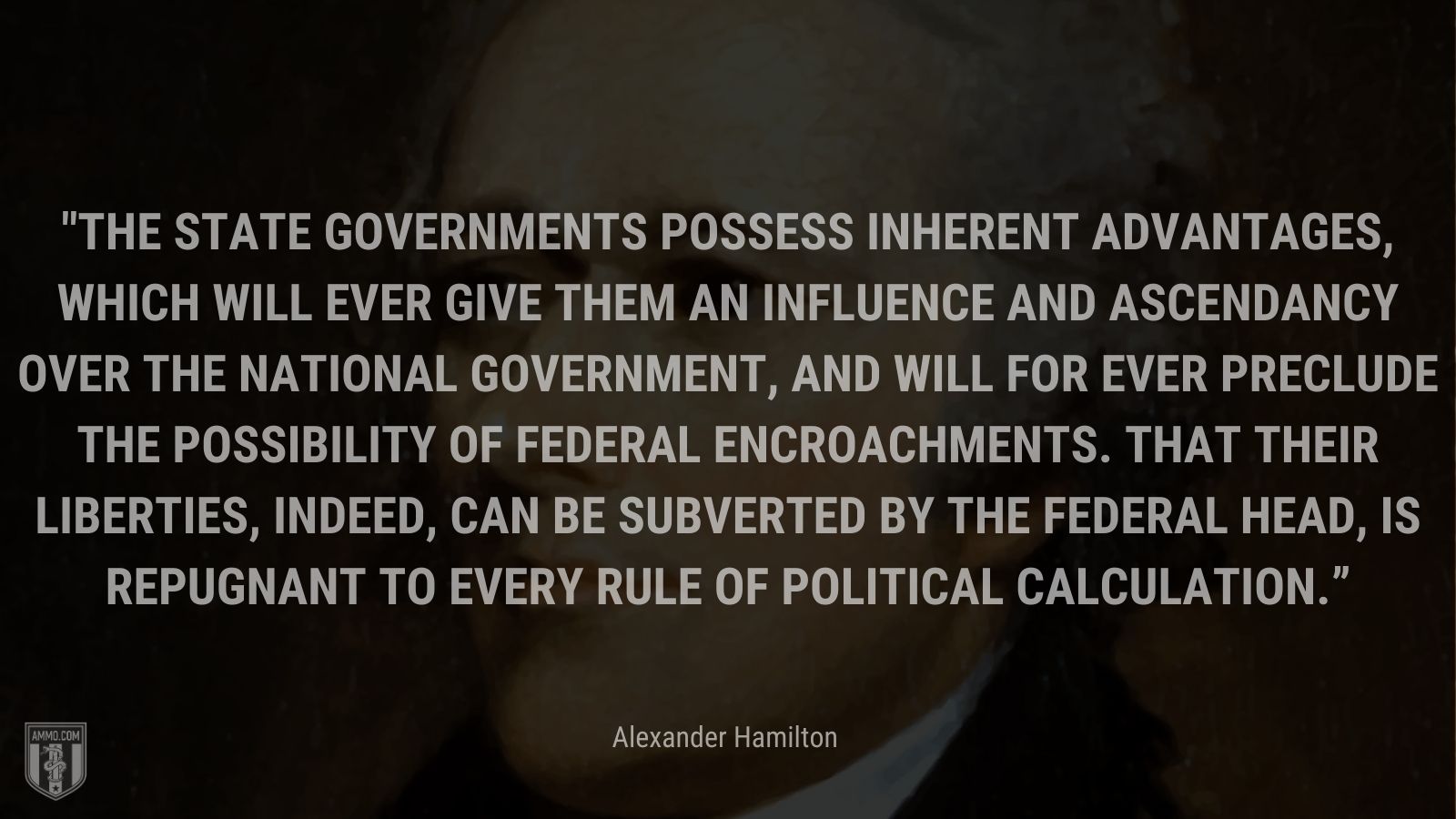 “The State governments possess inherent advantages, which will ever give them an influence and ascendancy over the National Government, and will for ever preclude the possibility of federal encroachments. That their liberties, indeed, can be subverted by the federal head, is repugnant to every rule of political calculation.” - Alexander Hamilton