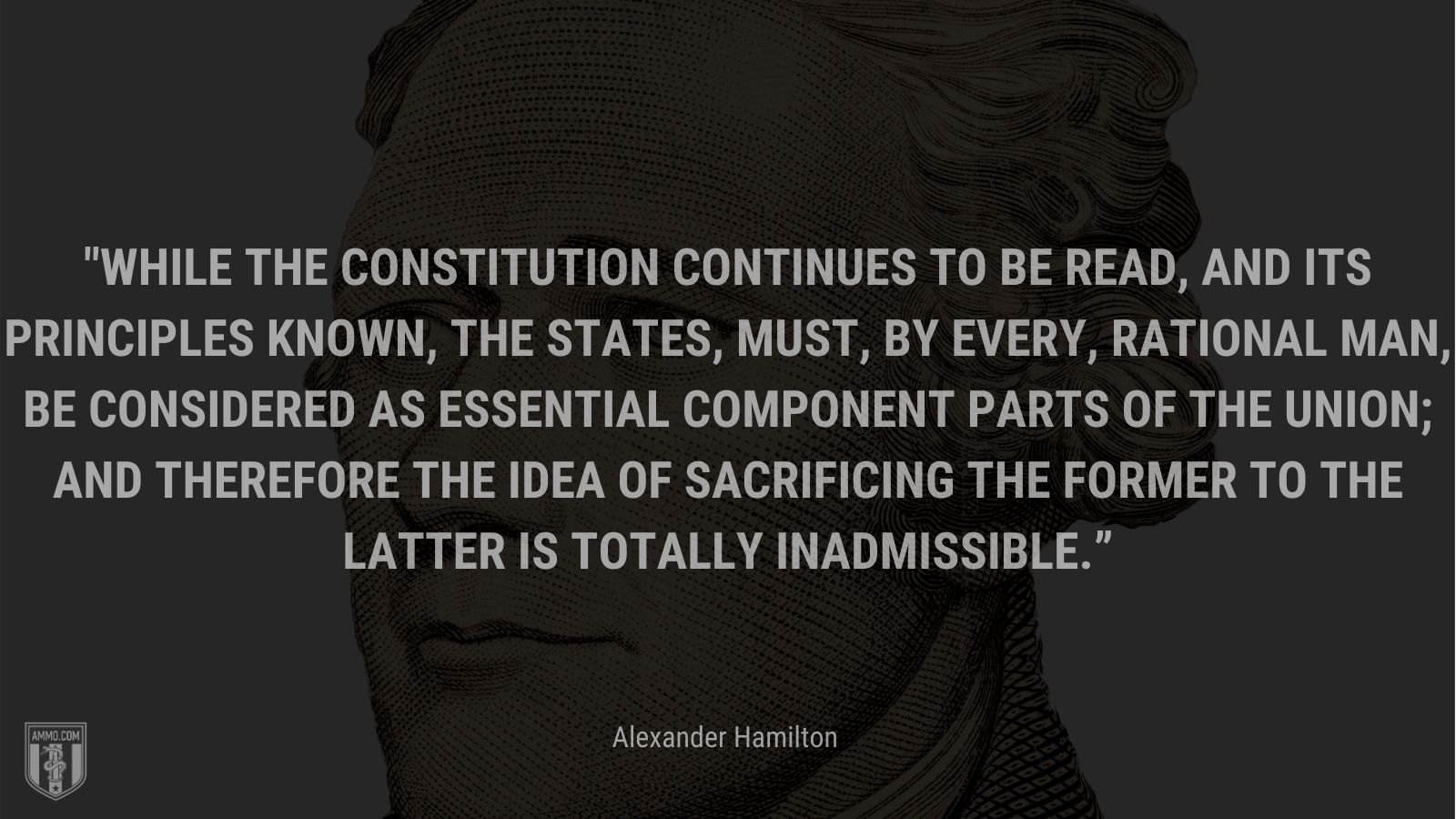 “While the constitution continues to be read, and its principles known, the states, must, by every, rational man, be considered as essential component parts of the union; and therefore the idea of sacrificing the former to the latter is totally inadmissible.” - Alexander Hamilton