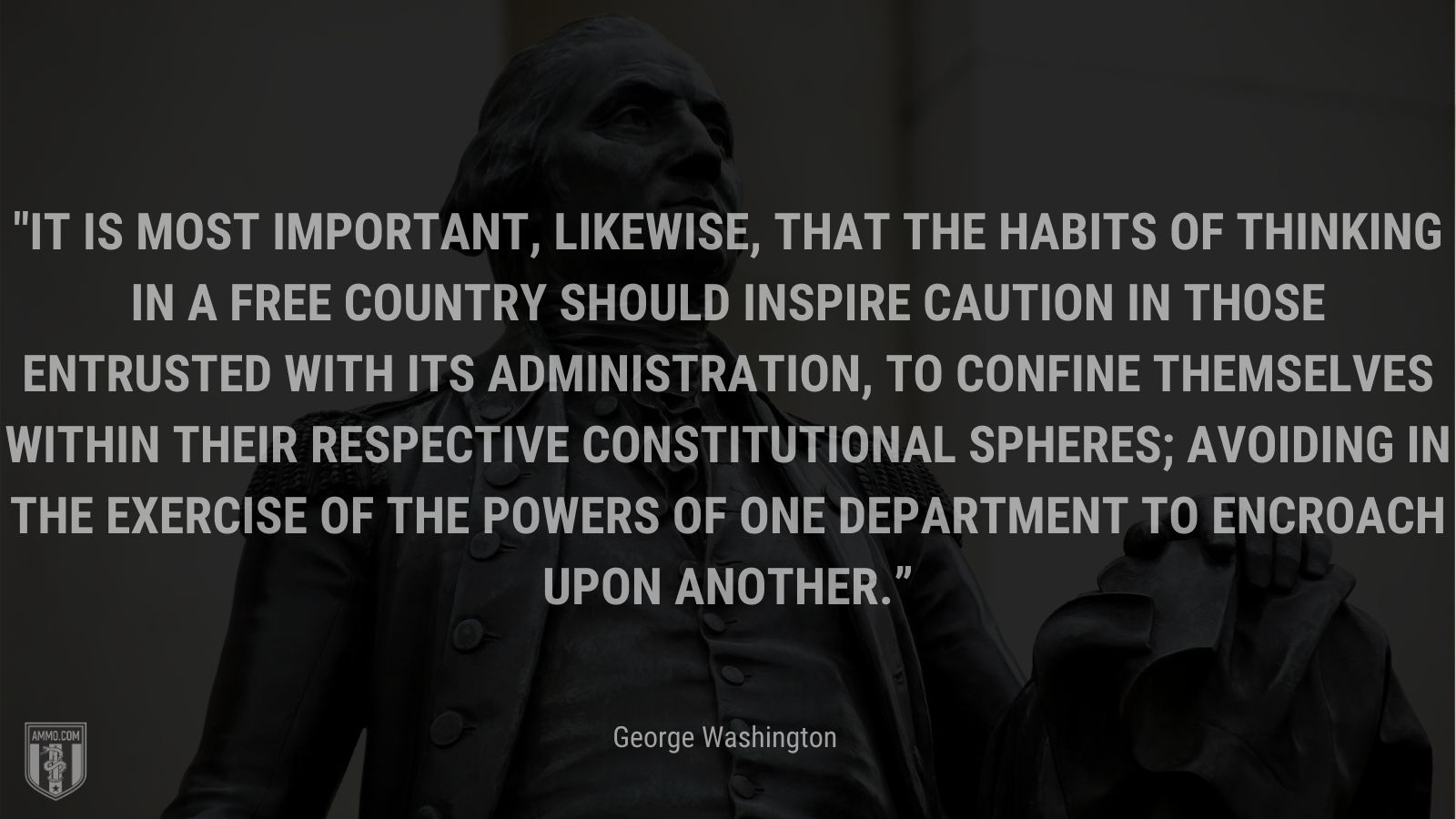 “It is most important, likewise, that the habits of thinking in a free Country should inspire caution in those entrusted with its administration, to confine themselves within their respective Constitutional Spheres; avoiding in the exercise of the Powers of one department to encroach upon another.” - George Washington