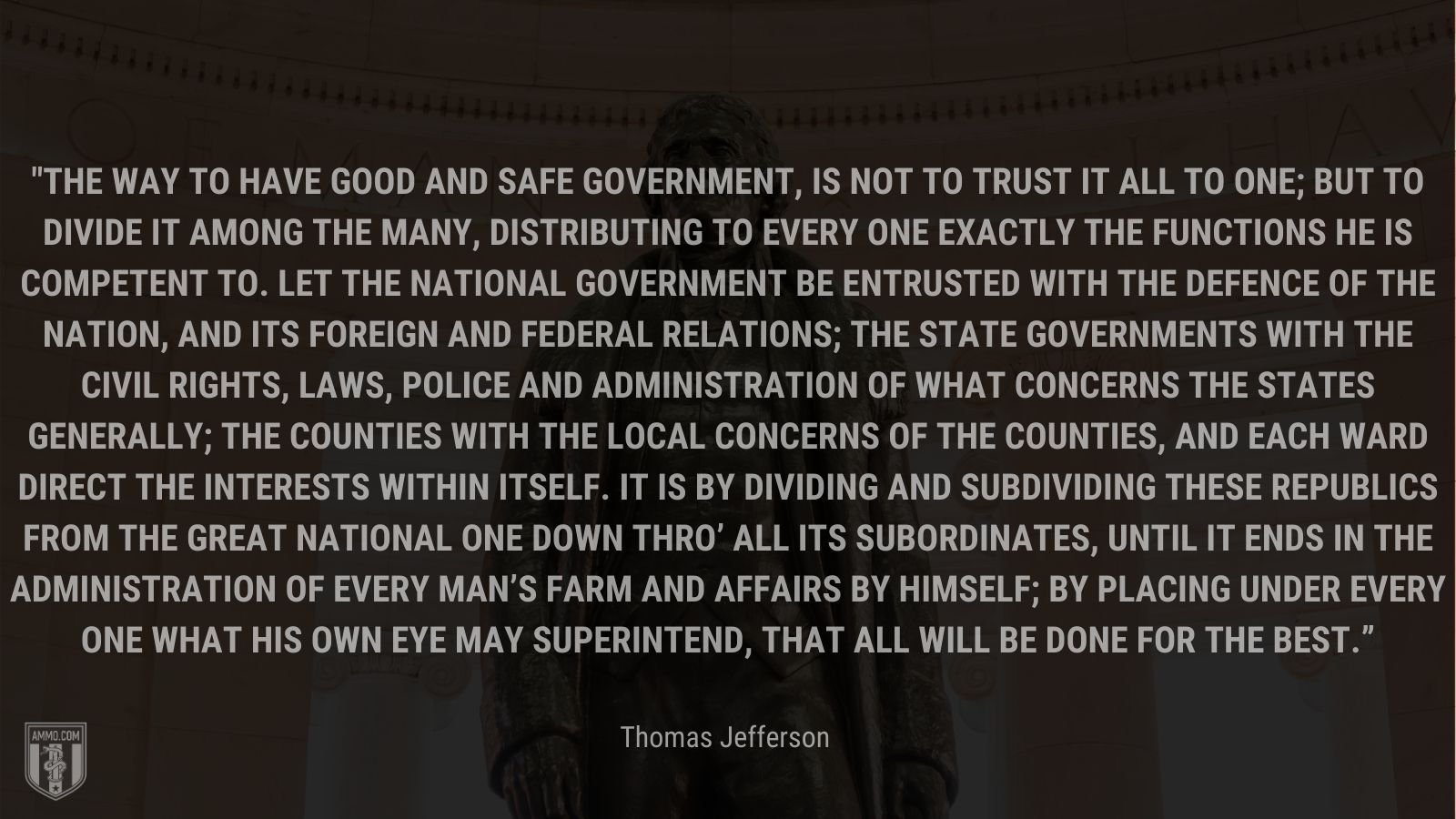 “The way to have good and safe government, is not to trust it all to one; but to divide it among the many, distributing to every one exactly the functions he is competent to. Let the National government be entrusted with the defence of the nation, and its foreign and federal relations; the State governments with the civil rights, laws, police and administration of what concerns the states generally; the Counties with the local concerns of the counties, and each Ward direct the interests within itself. It is by dividing and subdividing these republics from the great National one down thro’ all its subordinates, until it ends in the administration of every man’s farm and affairs by himself; by placing under every one what his own eye may superintend, that all will be done for the best.” - Thomas Jefferson