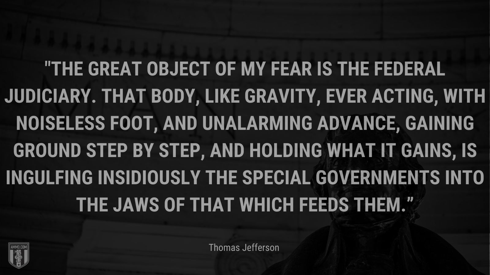 “The great object of my fear is the federal judiciary. That body, like gravity, ever acting, with noiseless foot, and unalarming advance, gaining ground step by step, and holding what it gains, is ingulfing insidiously the special governments into the jaws of that which feeds them.” - Thomas Jefferson