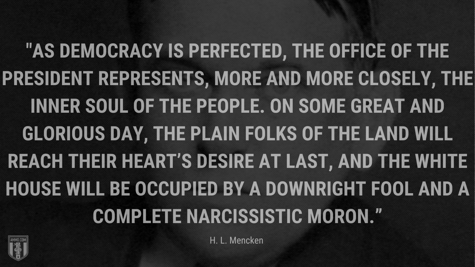 “As democracy is perfected, the office of the President represents, more and more closely, the inner soul of the people.  On some great and glorious day, the plain folks of the land will reach their heart’s desire at last, and the White House will be occupied by a downright fool and a complete narcissistic moron.” - H. L. Mencken