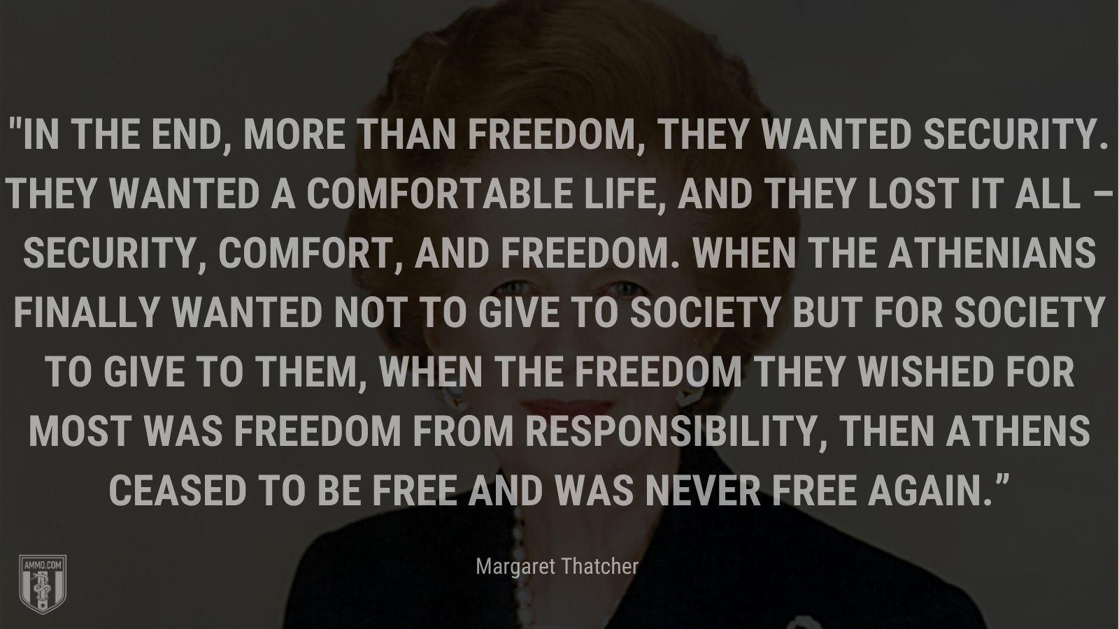 “In the end, more than freedom, they wanted security. They wanted a comfortable life, and they lost it all – security, comfort, and freedom. When the Athenians finally wanted not to give to society but for society to give to them, when the freedom they wished for most was freedom from responsibility, then Athens ceased to be free and was never free again.” - Margaret Thatcher