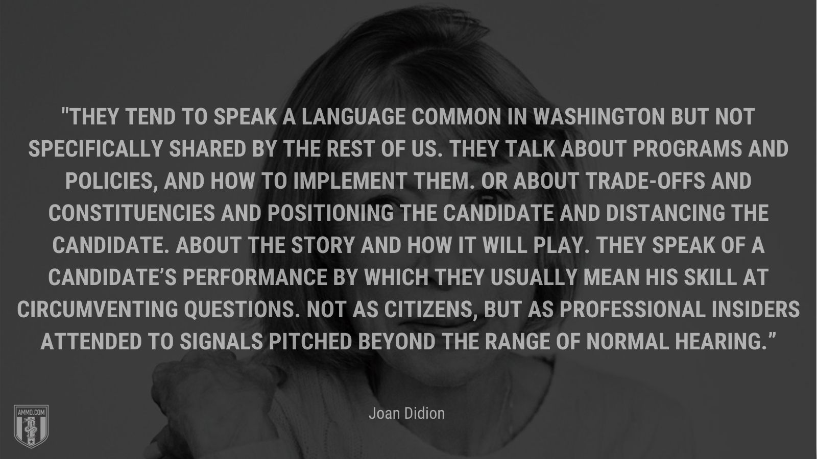 “They tend to speak a language common in Washington but not specifically shared by the rest of us. They talk about programs and policies, and how to implement them. Or about trade-offs and constituencies and positioning the candidate and distancing the candidate. About the story and how it will play. They speak of a candidate’s performance by which they usually mean his skill at circumventing questions. Not as citizens, but as professional insiders attended to signals pitched beyond the range of normal hearing.” - Joan Didion