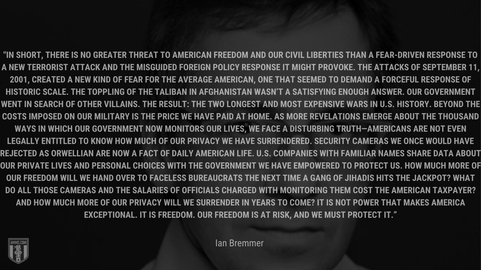 “In short, there is no greater threat to American freedom and our civil liberties than a fear-driven response to a new terrorist attack and the misguided foreign policy response it might provoke. The attacks of September 11, 2001, created a new kind of fear for the average American, one that seemed to demand a forceful response of historic scale. The toppling of the Taliban in Afghanistan wasn’t a satisfying enough answer. Our government went in search of other villains. The result: the two longest and most expensive wars in U.S. history. Beyond the costs imposed on our military is the price we have paid at home. As more revelations emerge about the thousand ways in which our government now monitors our lives, we face a disturbing truth—Americans are not even legally entitled to know how much of our privacy we have surrendered. Security cameras we once would have rejected as Orwellian are now a fact of daily American life. U.S. companies with familiar names share data about our private lives and personal choices with the government we have empowered to protect us. How much more of our freedom will we hand over to faceless bureaucrats the next time a gang of jihadis hits the jackpot? What do all those cameras and the salaries of officials charged with monitoring them cost the American taxpayer? And how much more of our privacy will we surrender in years to come? It is not power that makes America exceptional. It is freedom. Our freedom is at risk, and we must protect it.” - 