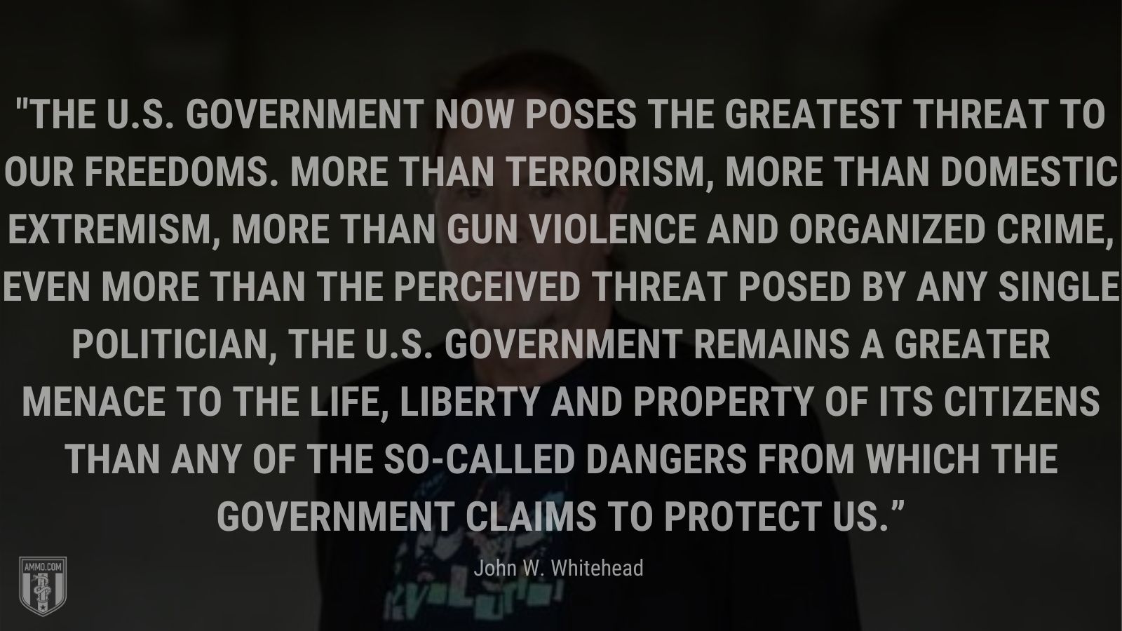 “The U.S. government now poses the greatest threat to our freedoms. More than terrorism, more than domestic extremism, more than gun violence and organized crime, even more than the perceived threat posed by any single politician, the U.S. government remains a greater menace to the life, liberty and property of its citizens than any of the so-called dangers from which the government claims to protect us.” - John W. Whitehead