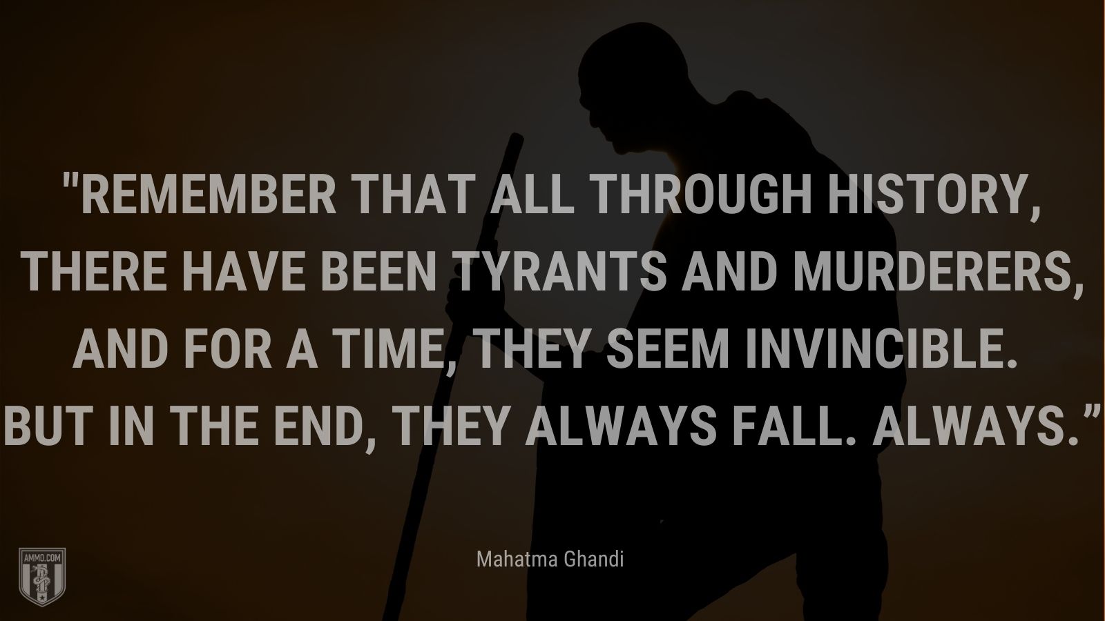 “Remember that all through history, there have been tyrants and murderers, and for a time, they seem invincible. But in the end, they always fall. Always.” - Mahatma Ghandi