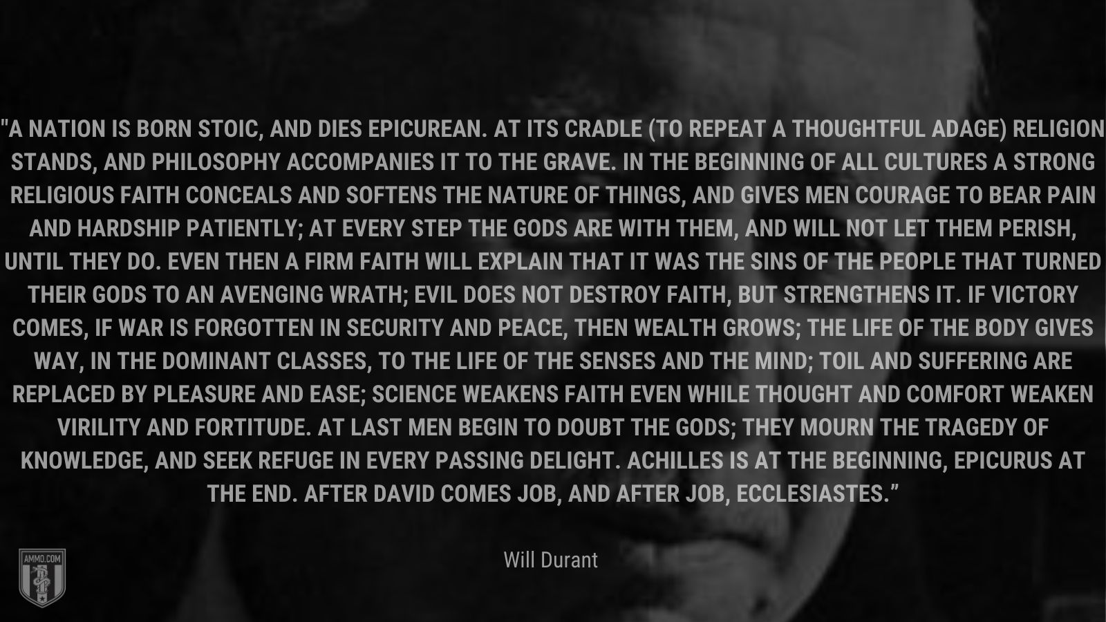 “A nation is born stoic, and dies epicurean. At its cradle (to repeat a thoughtful adage) religion stands, and philosophy accompanies it to the grave. In the beginning of all cultures a strong religious faith conceals and softens the nature of things, and gives men courage to bear pain and hardship patiently; at every step the gods are with them, and will not let them perish, until they do. Even then a firm faith will explain that it was the sins of the people that turned their gods to an avenging wrath; evil does not destroy faith, but strengthens it. If victory comes, if war is forgotten in security and peace, then wealth grows; the life of the body gives way, in the dominant classes, to the life of the senses and the mind; toil and suffering are replaced by pleasure and ease; science weakens faith even while thought and comfort weaken virility and fortitude. At last men begin to doubt the gods; they mourn the tragedy of knowledge, and seek refuge in every passing delight. Achilles is at the beginning, Epicurus at the end. After David comes Job, and after Job, Ecclesiastes.” - Will Durant