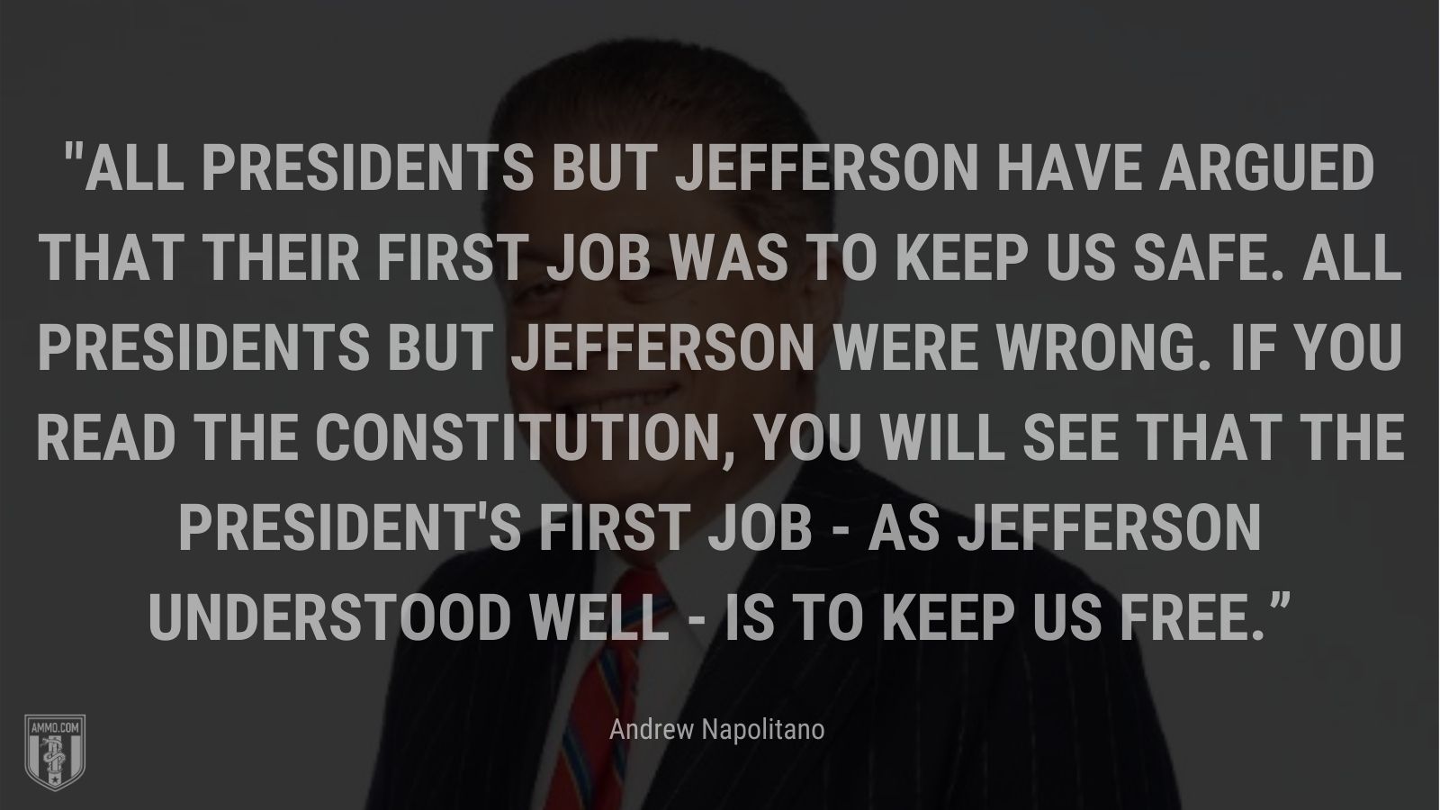 “All presidents but Jefferson have argued that their first job was to keep us safe. All presidents but Jefferson were wrong. If you read the Constitution, you will see that the President's first job - as Jefferson understood well - is to keep us free.” - Andrew Napolitano