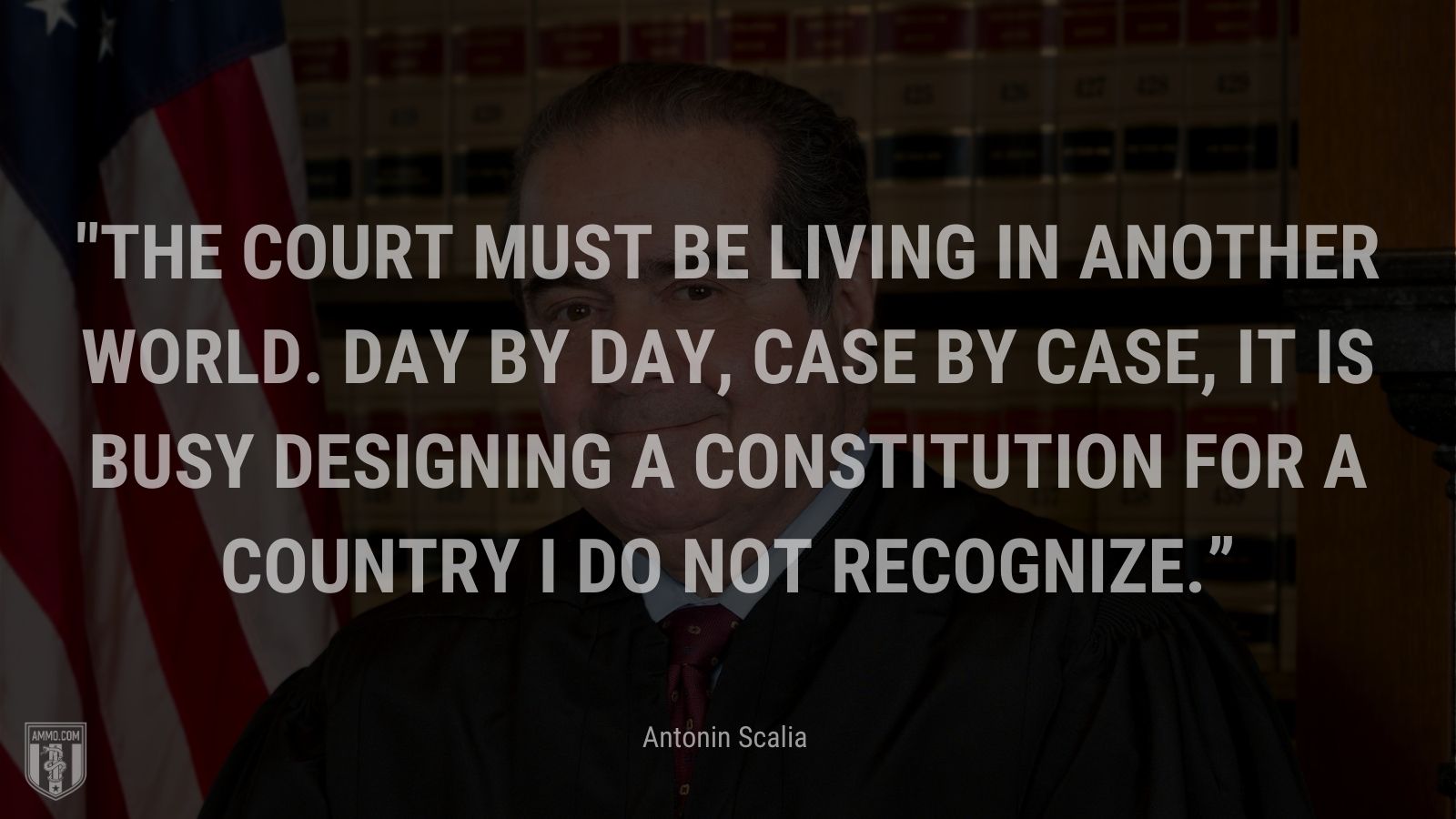 “The Court must be living in another world. Day by day, case by case, it is busy designing a Constitution for a country I do not recognize.” - Antonin Scalia