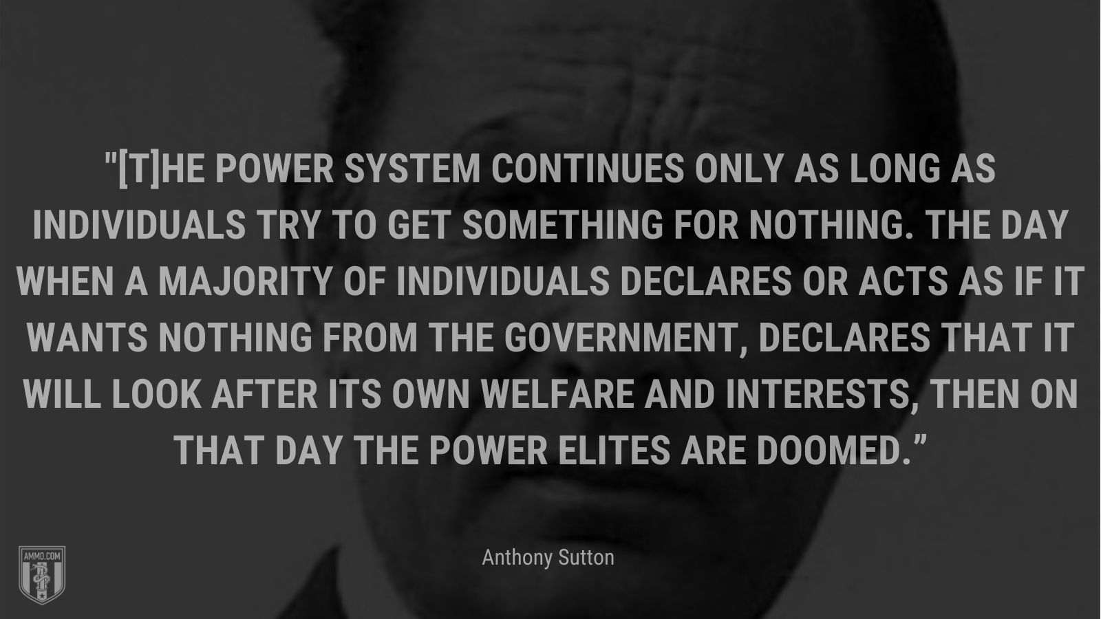 “[T]he power system continues only as long as individuals try to get something for nothing. The day when a majority of individuals declares or acts as if it wants nothing from the government, declares that it will look after its own welfare and interests, then on that day the power elites are doomed.” - Anthony Sutton