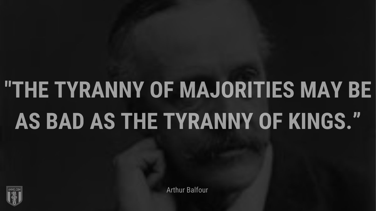 “The tyranny of majorities may be as bad as the tyranny of kings.” - Arthur Balfour