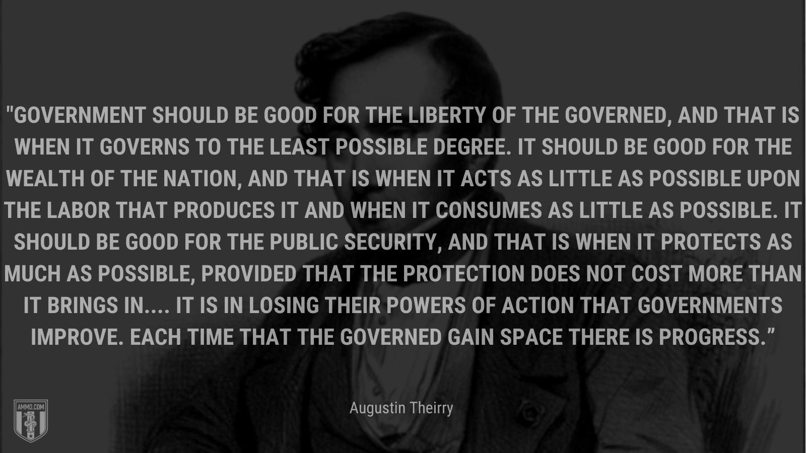 “Government should be good for the liberty of the governed, and that is when it governs to the least possible degree. It should be good for the wealth of the nation, and that is when it acts as little as possible upon the labor that produces it and when it consumes as little as possible. It should be good for the public security, and that is when it protects as much as possible, provided that the protection does not cost more than it brings in.... It is in losing their powers of action that governments improve. Each time that the governed gain space there is progress.” - Augustin Theirry