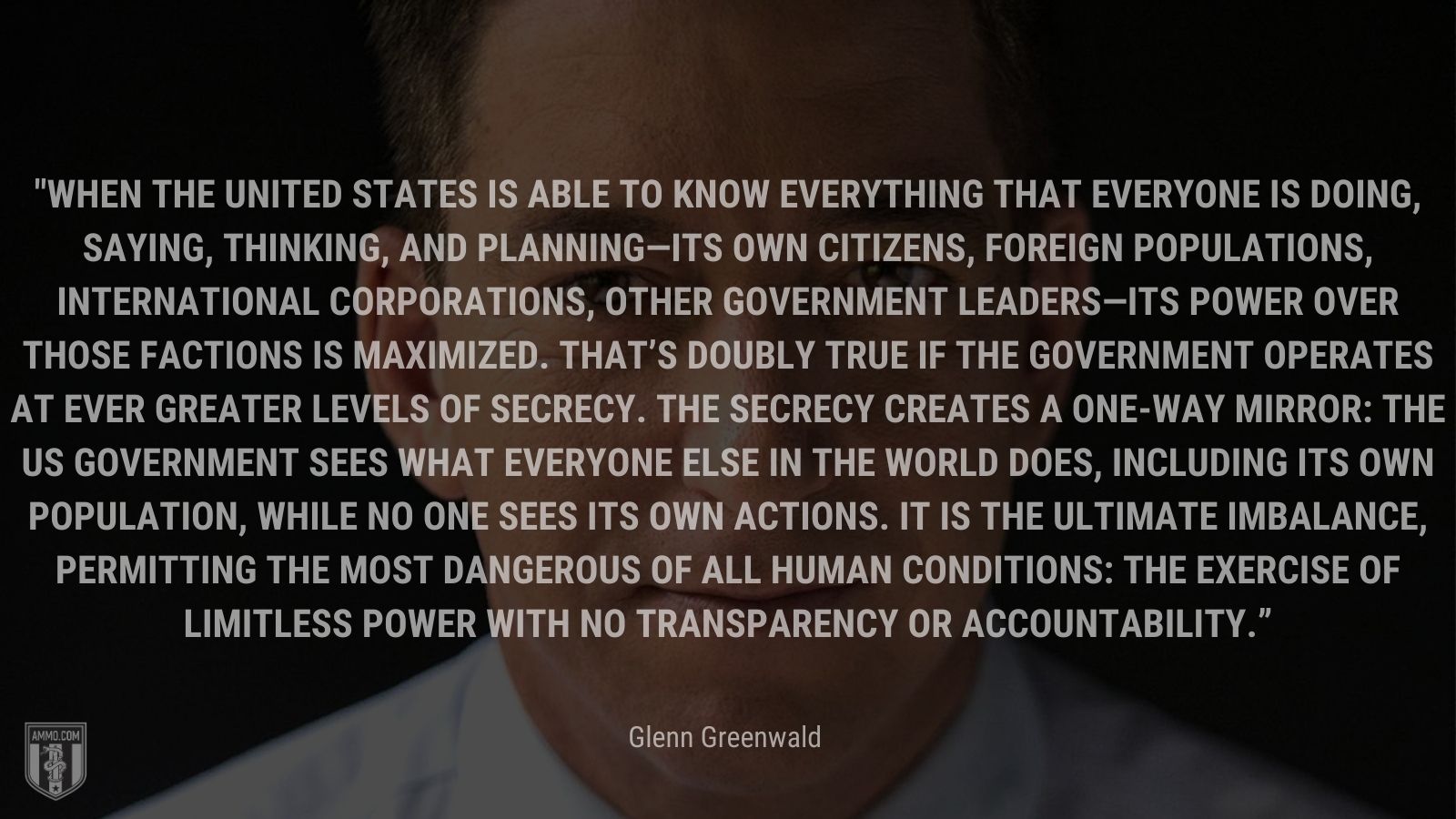 “When the United States is able to know everything that everyone is doing, saying, thinking, and planning—its own citizens, foreign populations, international corporations, other government leaders—its power over those factions is maximized. That’s doubly true if the government operates at ever greater levels of secrecy. The secrecy creates a one-way mirror: the US government sees what everyone else in the world does, including its own population, while no one sees its own actions. It is the ultimate imbalance, permitting the most dangerous of all human conditions: the exercise of limitless power with no transparency or accountability.” - Glenn Greenwald