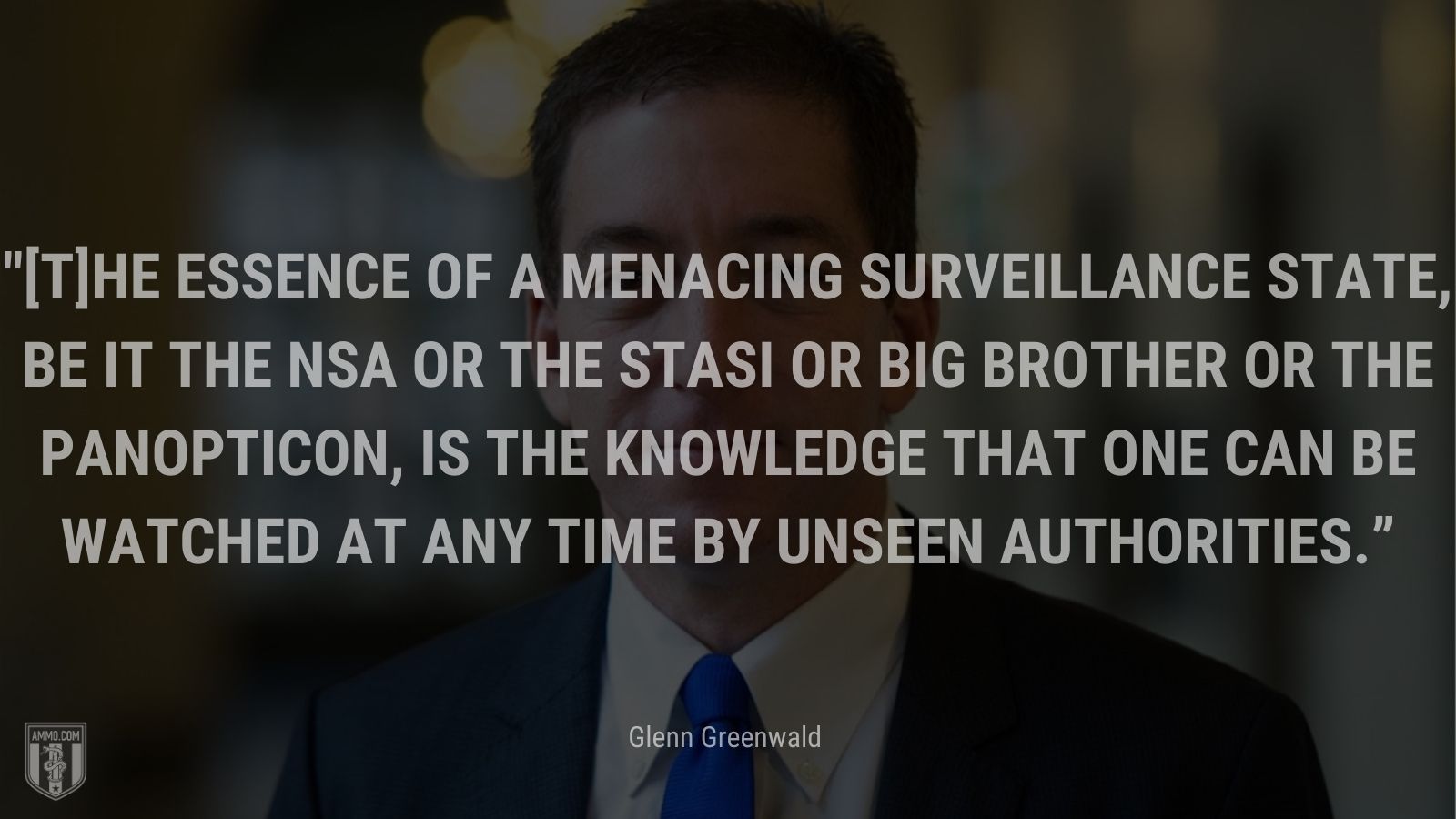 “[T]he essence of a menacing surveillance state, be it the NSA or the Stasi or Big Brother or the Panopticon, is the knowledge that one can be watched at any time by unseen authorities.” - Glenn Greenwald