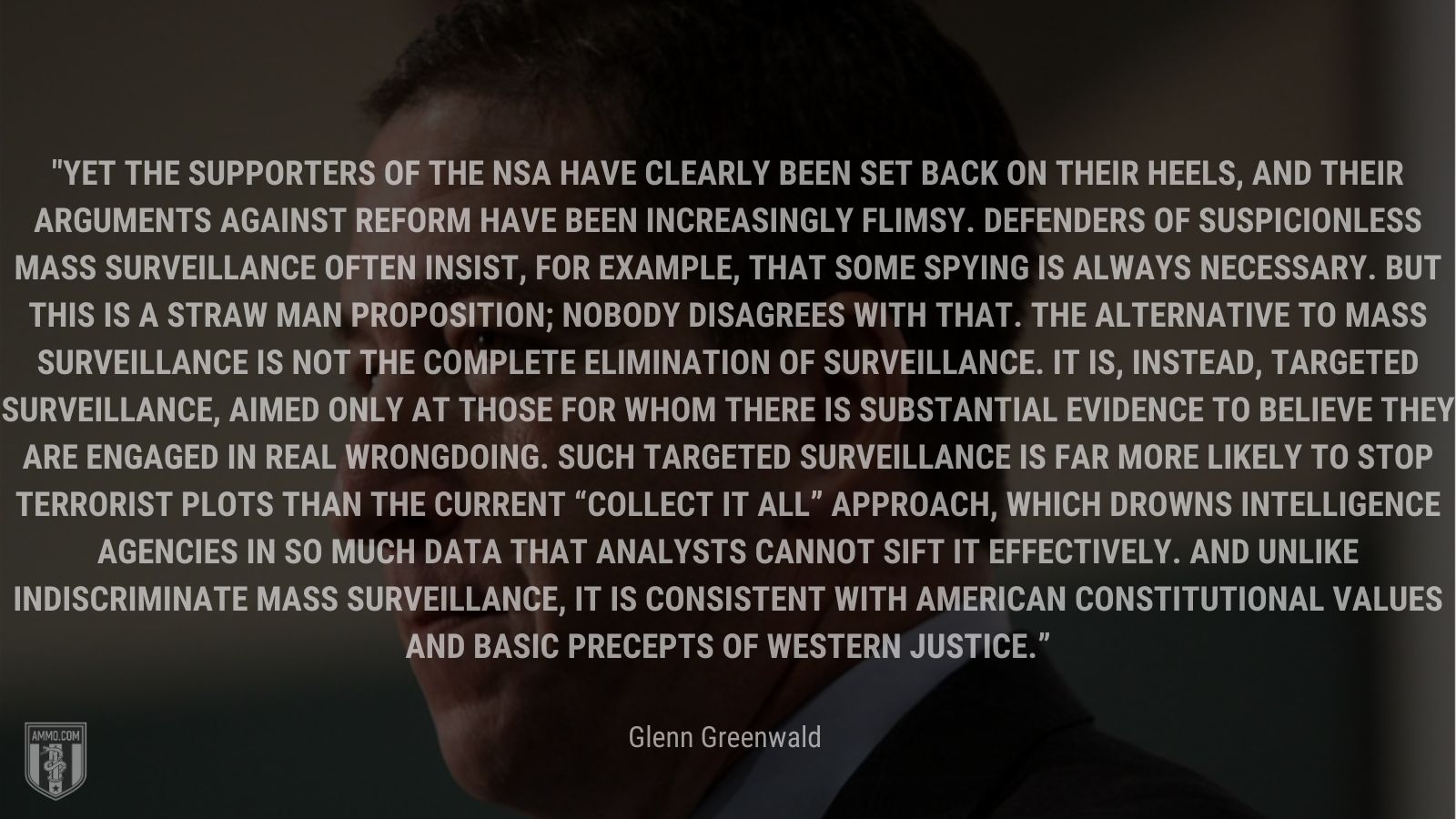 “Yet the supporters of the NSA have clearly been set back on their heels, and their arguments against reform have been increasingly flimsy. Defenders of suspicionless mass surveillance often insist, for example, that some spying is always necessary. But this is a straw man proposition; nobody disagrees with that. The alternative to mass surveillance is not the complete elimination of surveillance. It is, instead, targeted surveillance, aimed only at those for whom there is substantial evidence to believe they are engaged in real wrongdoing. Such targeted surveillance is far more likely to stop terrorist plots than the current “collect it all” approach, which drowns intelligence agencies in so much data that analysts cannot sift it effectively. And unlike indiscriminate mass surveillance, it is consistent with American constitutional values and basic precepts of Western justice.” - Glenn Greenwald