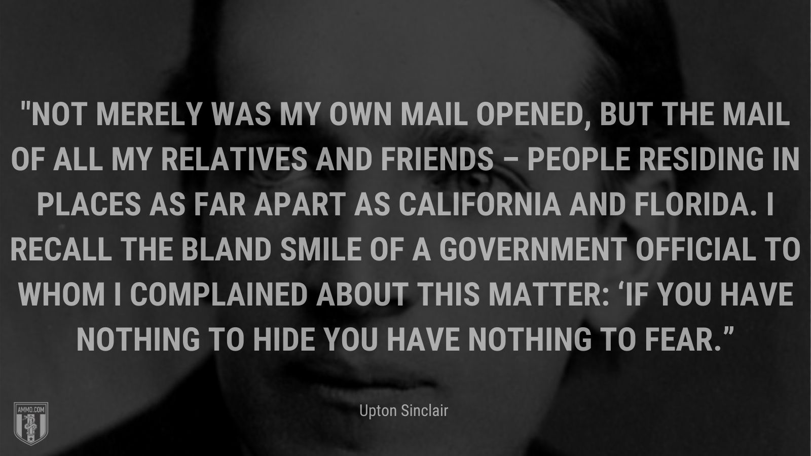“Not merely was my own mail opened, but the mail of all my relatives and friends – people residing in places as far apart as California and Florida. I recall the bland smile of a government official to whom I complained about this matter: ‘If you have nothing to hide you have nothing to fear.’” - Upton Sinclair