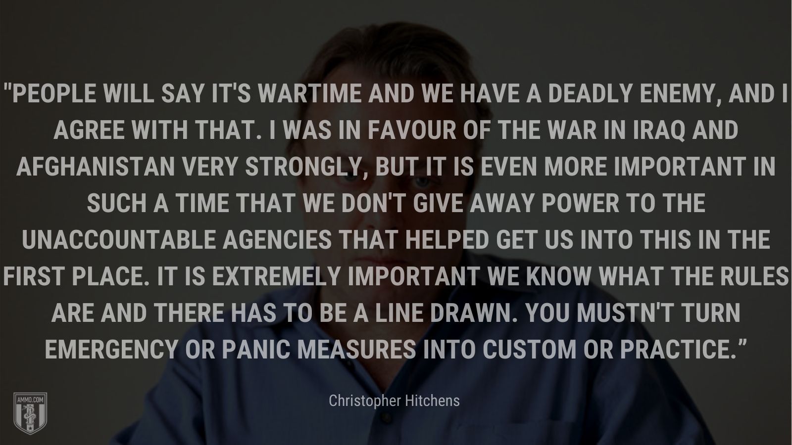 “People will say it's wartime and we have a deadly enemy, and I agree with that. I was in favour of the war in Iraq and Afghanistan very strongly, but it is even more important in such a time that we don't give away power to the unaccountable agencies that helped get us into this in the first place. It is extremely important we know what the rules are and there has to be a line drawn. You mustn't turn emergency or panic measures into custom or practice.” - Christopher Hitchens