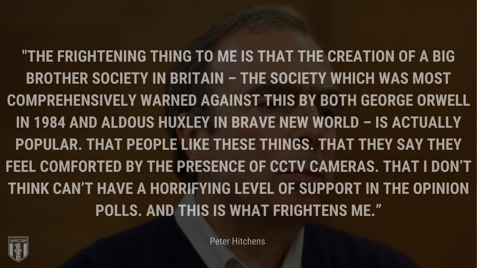 “The frightening thing to me is that the creation of a Big Brother society in Britain – the society which was most comprehensively warned against this by both George Orwell in 1984 and Aldous Huxley in Brave New World – is actually popular. That people like these things. That they say they feel comforted by the presence of CCTV cameras. That I don’t think can’t have a horrifying level of support in the opinion polls. And this is what frightens me.” - Peter Hitchens