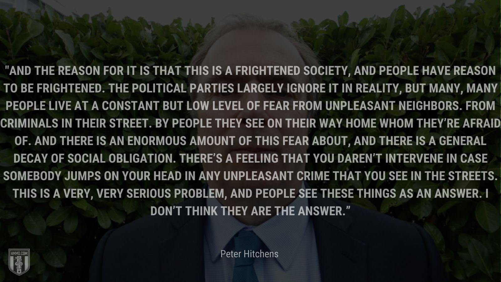 “And the reason for it is that this is a frightened society, and people have reason to be frightened. The political parties largely ignore it in reality, but many, many people live at a constant but low level of fear from unpleasant neighbors. From criminals in their street. By people they see on their way home whom they’re afraid of. And there is an enormous amount of this fear about, and there is a general decay of social obligation. There’s a feeling that you daren’t intervene in case somebody jumps on your head in any unpleasant crime that you see in the streets. This is a very, very serious problem, and people see these things as an answer. I don’t think they are the answer.” - Peter Hitchens
