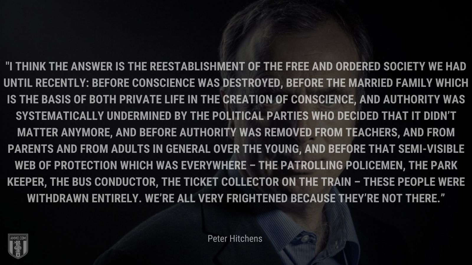 “I think the answer is the reestablishment of the free and ordered society we had until recently: Before conscience was destroyed, before the married family which is the basis of both private life in the creation of conscience, and authority was systematically undermined by the political parties who decided that it didn’t matter anymore, and before authority was removed from teachers, and from parents and from adults in general over the young, and before that semi-visible web of protection which was everywhere – the patrolling policemen, the park keeper, the bus conductor, the ticket collector on the train – these people were withdrawn entirely. We’re all very frightened because they’re not there.” - Peter Hitchens