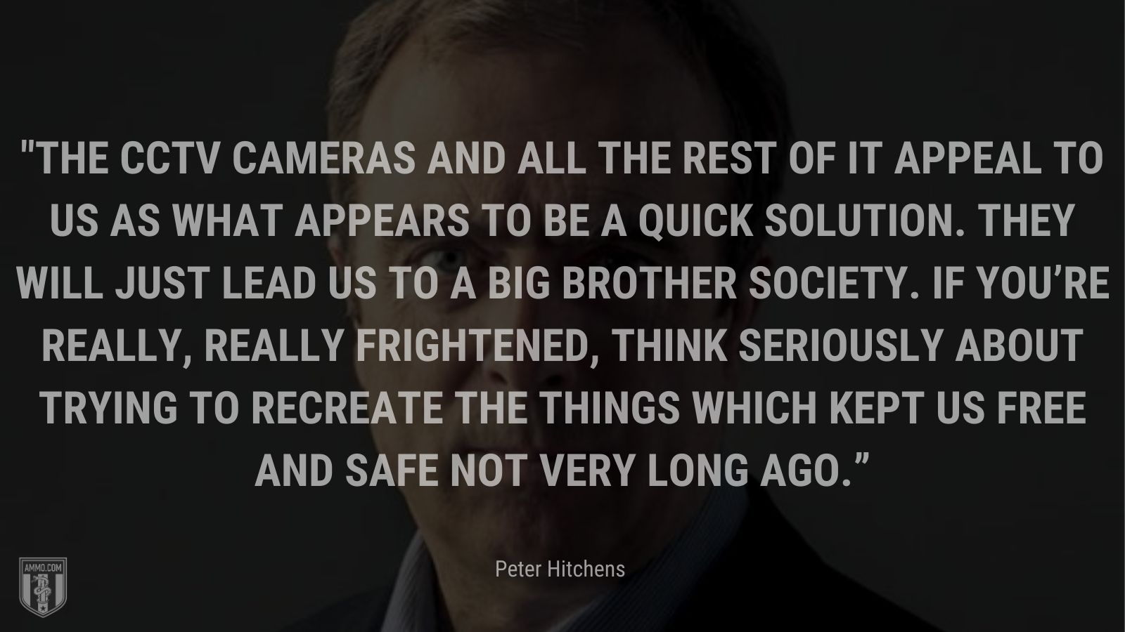 “The CCTV cameras and all the rest of it appeal to us as what appears to be a quick solution. They will just lead us to a Big Brother society. If you’re really, really frightened, think seriously about trying to recreate the things which kept us free and safe not very long ago” - Peter Hitchens