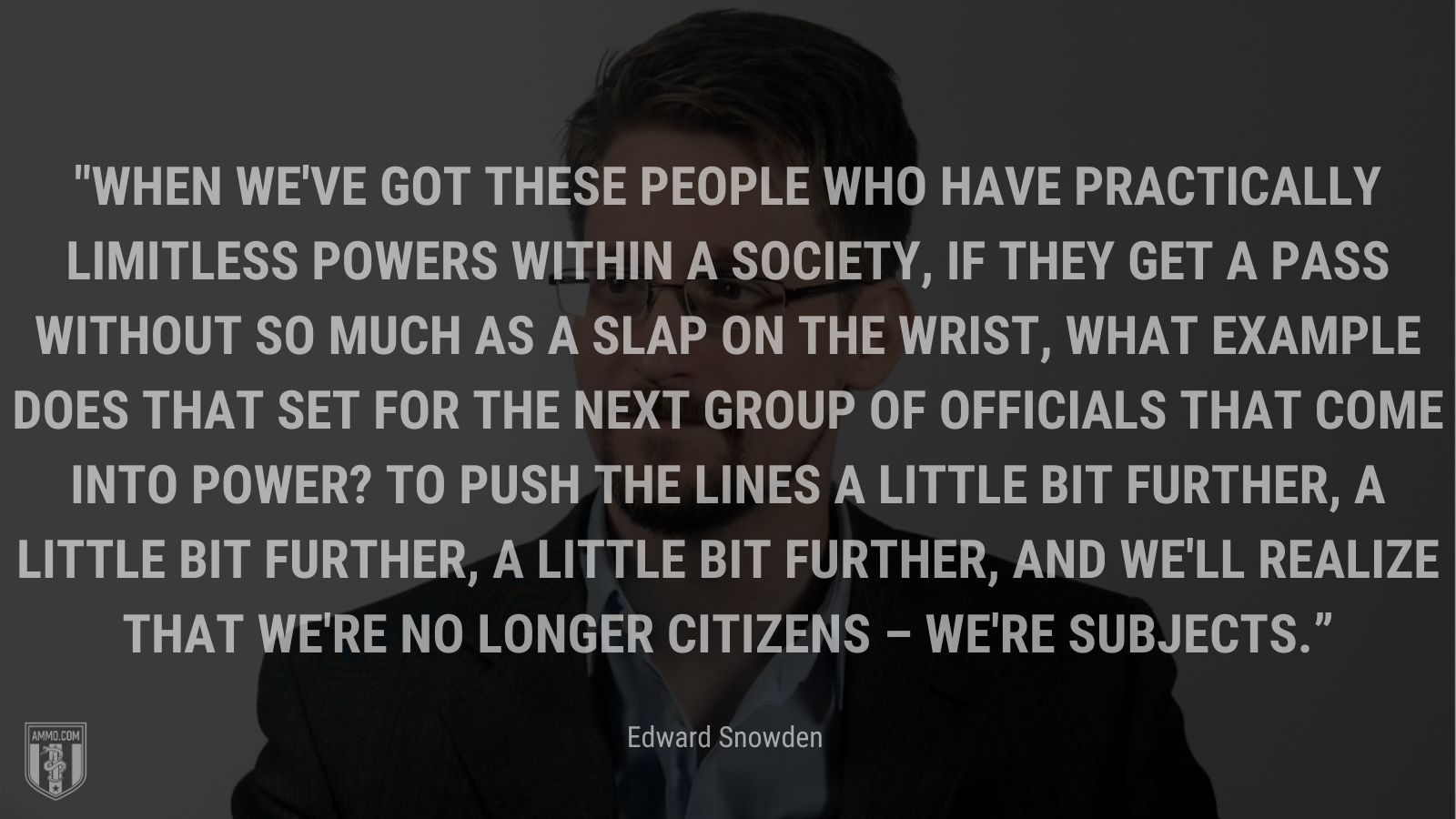 “When we've got these people who have practically limitless powers within a society, if they get a pass without so much as a slap on the wrist, what example does that set for the next group of officials that come into power? To push the lines a little bit further, a little bit further, a little bit further, and we'll realize that we're no longer citizens – we're subjects.” - Edward Snowden