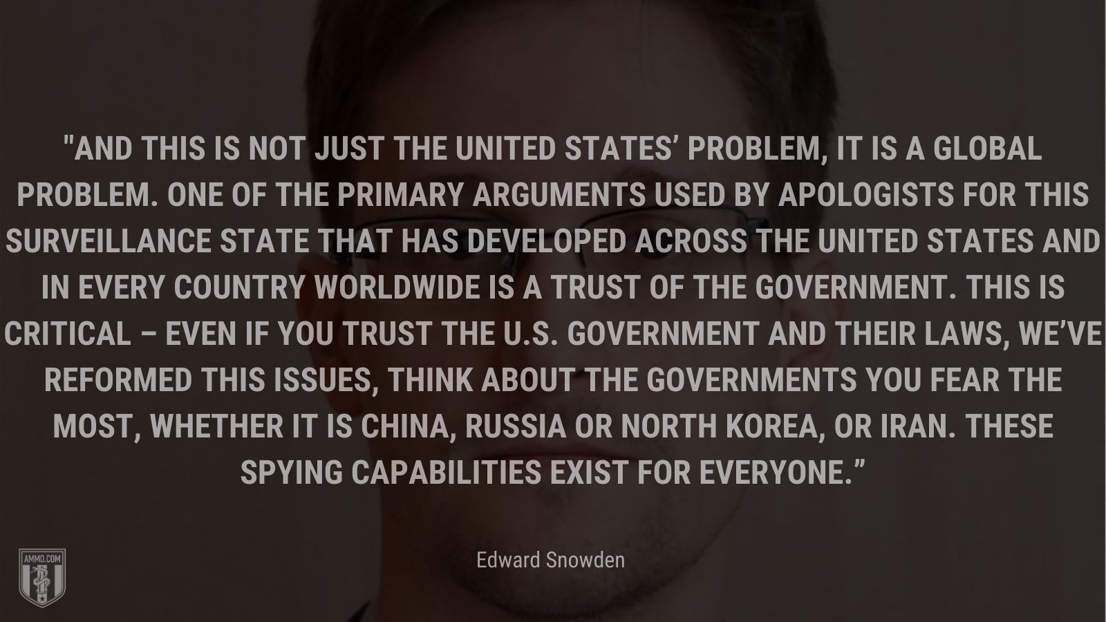 “And this is not just the United States’ problem, it is a global problem. One of the primary arguments used by apologists for this surveillance state that has developed across the United States and in every country worldwide is a trust of the government. This is critical – even if you trust the U.S. government and their laws, we’ve reformed this issues, think about the governments you fear the most, whether it is China, Russia or North Korea, or Iran. These spying capabilities exist for everyone.” - Edward Snowden