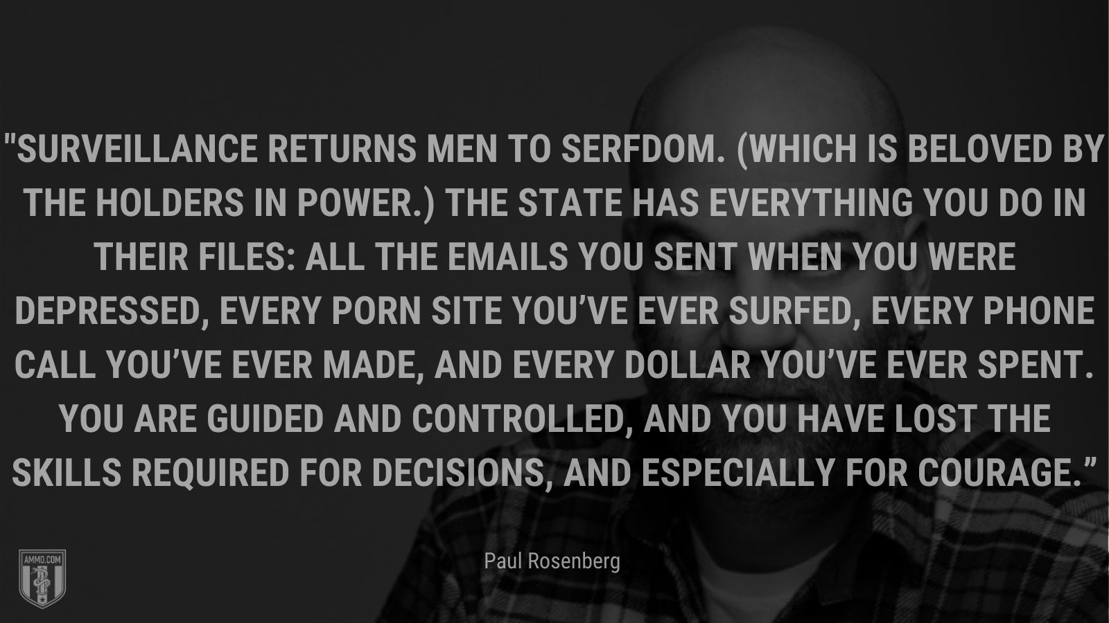 “Surveillance returns men to serfdom. (Which is beloved by the holders in power.) The state has everything you do in their files: All the emails you sent when you were depressed, every porn site you’ve ever surfed, every phone call you’ve ever made, and every dollar you’ve ever spent. You are guided and controlled, and you have lost the skills required for decisions, and especially for courage.” - Paul Rosenberg