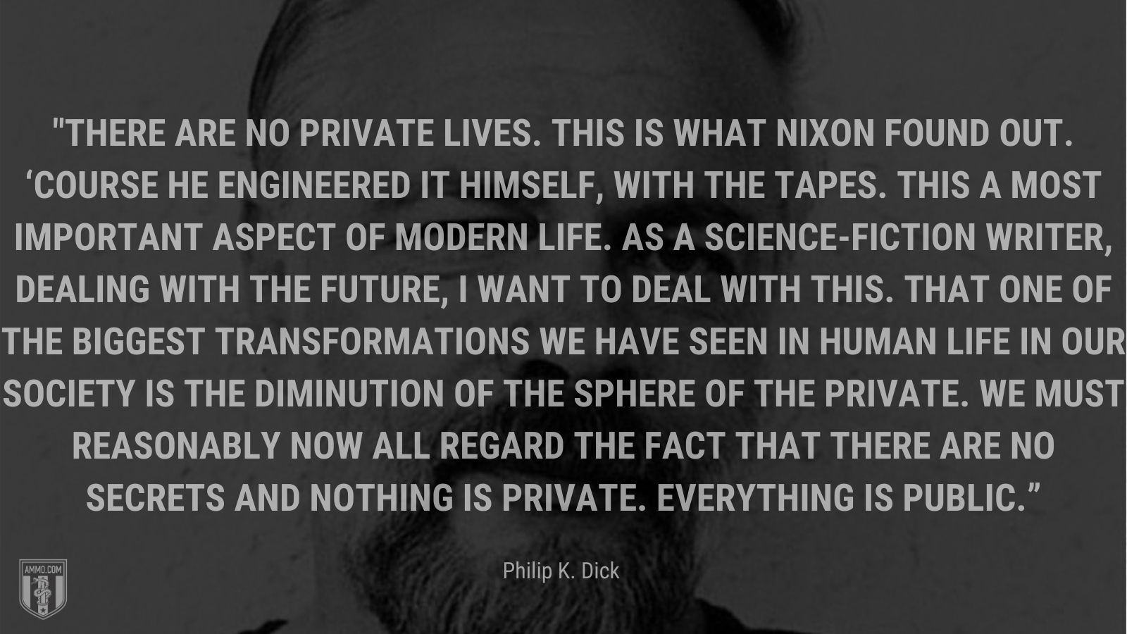 “There are no private lives. This is what Nixon found out. ‘Course he engineered it himself, with the tapes. This a most important aspect of modern life. As a science-fiction writer, dealing with the future, I want to deal with this. That one of the biggest transformations we have seen in human life in our society is the diminution of the sphere of the private. We must reasonably now all regard the fact that there are no secrets and nothing is private. Everything is public.” - Philip K. Dick