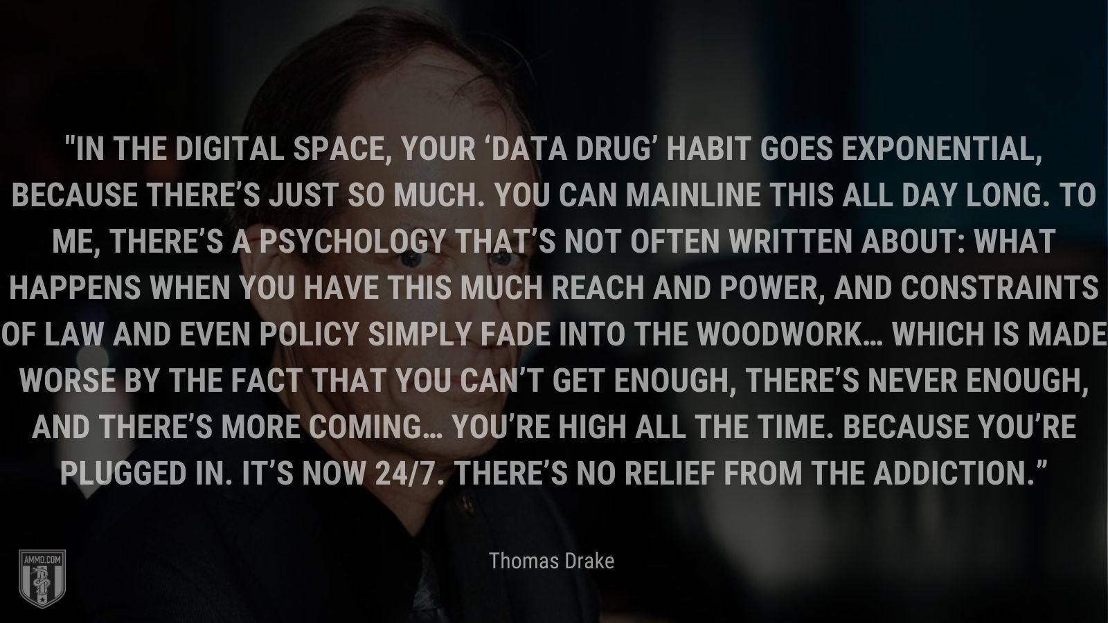 “In the digital space, your ‘data drug’ habit goes exponential, because there’s just so much. You can mainline this all day long. To me, there’s a psychology that’s not often written about: What happens when you have this much reach and power, and constraints of law and even policy simply fade into the woodwork… Which is made worse by the fact that you can’t get enough, there’s never enough, and there’s more coming… You’re high all the time. Because you’re plugged in. It’s now 24/7. There’s no relief from the addiction.” - Thomas Drake
